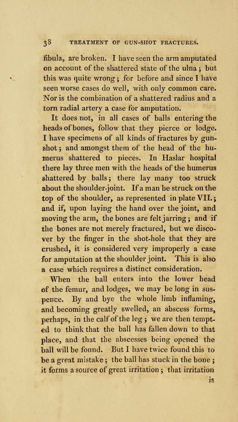 fibula, are broken. I have seen the arm amputated on account of the shattered state of the ulna; but this was quite wrong; for before and since I have seen worse cases do well, with only common care. Nor is the combination of a shattered radius and a torn radial artery a case for amputation. It does not, in all cases of balls entering the heads of bones, follow that they pierce or lodge. I have specimens of all kinds of fractures by gun- shot J and amongst them of the head of the hu- merus shattered to pieces. In Haslar hospital there lay three men with the heads of the humerus shattered by balls; there lay many too struck about the shoulder-joint. If a man be struck on the top of the shoulder, as represented in plate VII.; and if, upon laying the hand over the joint, and moving the arm, the bones are felt jarring; and if the bones are not merely fractured, but we disco- ver by the finger in the shot-hole that they are crushed, it is considered very improperly a case for amputation at the shoulder joint. This is also a case which requires a distinct consideration. When the ball enters into the lower head ©f the femur, and lodges, we may be long in sus- peni^e. By and bye the whole limb inflaming, and becoming greatly swelled, an abscess forms, perhaps, in the calf of the leg ; we are then tempt- ed to think that the ball has fallen down to that place, and that the abscesses being opened the ball will be found. But I have twice found this to be a great mistake; the ball has stuck in the bone ; jt forms a source of great irritation j that irritation is