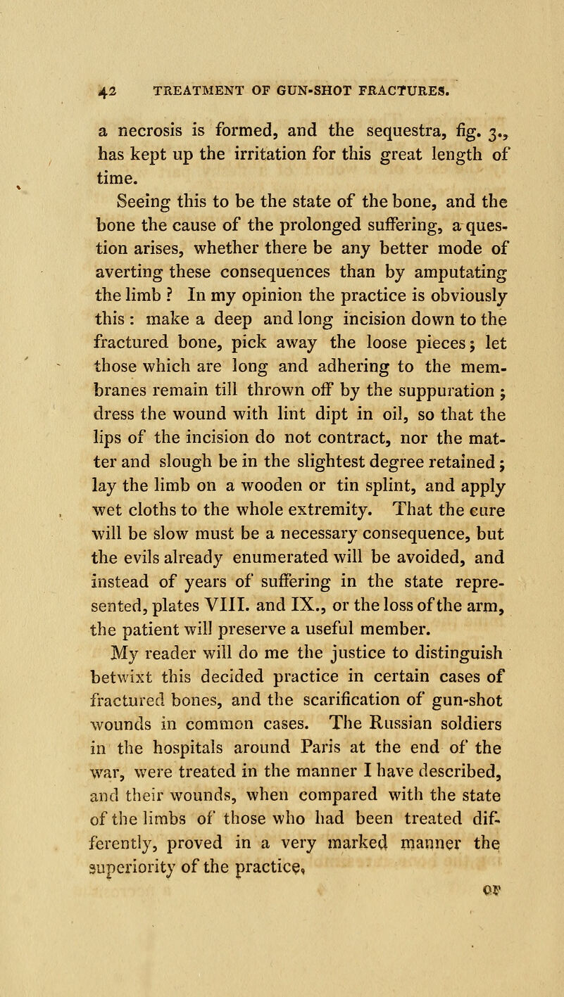 a necrosis is formed, and the sequestra, %. 3., has kept up the irritation for this great length of time. Seeing this to be the state of the bone, and the bone the cause of the prolonged suffering, a ques^ tion arises, whether there be any better mode of averting these consequences than by amputating the limb ? In my opinion the practice is obviously this : make a deep and long incision down to the fractured bone, pick away the loose pieces 5 let those which are long and adhering to the mem- branes remain till thrown off by the suppuration ; dress the wound with lint dipt in oil, so that the lips of the incision do not contract, nor the mat- ter and slough be in the slightest degree retained; lay the limb on a wooden or tin splint, and apply wet cloths to the whole extremity. That the cure will be slow must be a necessary consequence, but the evils already enumerated will be avoided, and instead of years of suffering in the state repre- sented, plates VIII. and IX., or the loss of the arm, the patient will preserve a useful member. My reader will do me the justice to distinguish betwixt this decided practice in certain cases of fractured bones, and the scarification of gun-shot wounds in common cases. The Russian soldiers in the hospitals around Paris at the end of the war, were treated in the manner I have described, and their wounds, when compared with the state of the limbs of those who had been treated dif- ferently, proved in a very marked manner the superiority of the practice, s OP