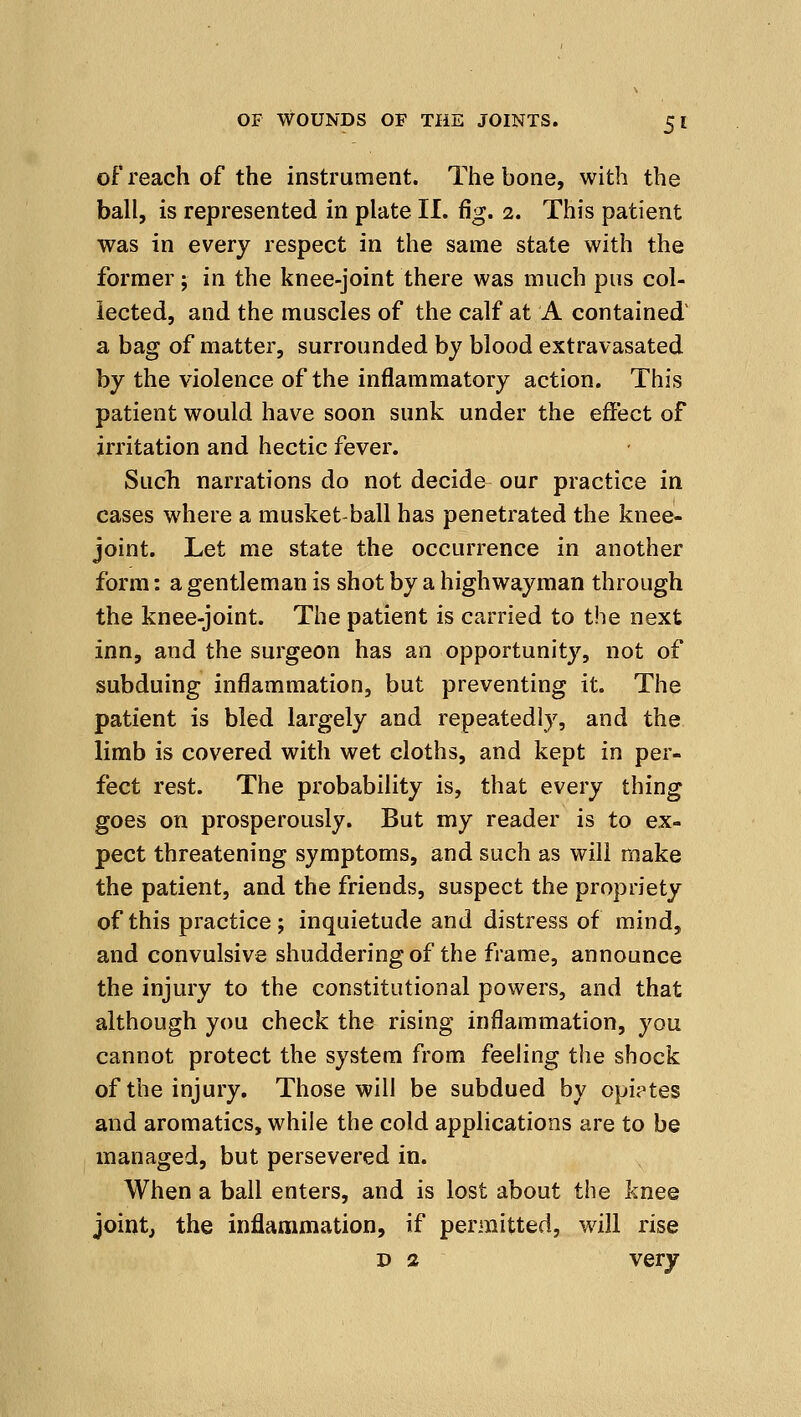 of reach of the instrument. The bone, with the ball, is represented in plate II. %. i. This patient was in every respect in the same state with the former; in the knee-joint there was much pus col- lected, and the muscles of the calf at A contained' a bag of matter, surrounded by blood extravasated by the violence of the inflammatory action. This patient would have soon sunk under the effect of irritation and hectic fever. Such narrations do not decide our practice in cases where a musket-ball has penetrated the knee- joint. Let me state the occurrence in another form: a gentleman is shot by a highwayman through the knee-joint. The patient is carried to the next inn, and the surgeon has an opportunity, not of subduing inflammation, but preventing it. The patient is bled largely and repeatedly, and the limb is covered with wet cloths, and kept in per- fect rest. The probability is, that every thing goes on prosperously. But my reader is to ex- pect threatening symptoms, and such as will make the patient, and the friends, suspect the propriety of this practice; inquietude and distress of mind, and convulsive shuddering of the frame, announce the injury to the constitutional powers, and that although you check th& rising inflammation, you cannot protect the system from feeling the shock of the injury. Those will be subdued by opiptes and aromatics, while the cold applications are to be managed, but persevered in. When a ball enters, and is lost about the knee joint, the inflammation, if permitted, will rise D 2 very