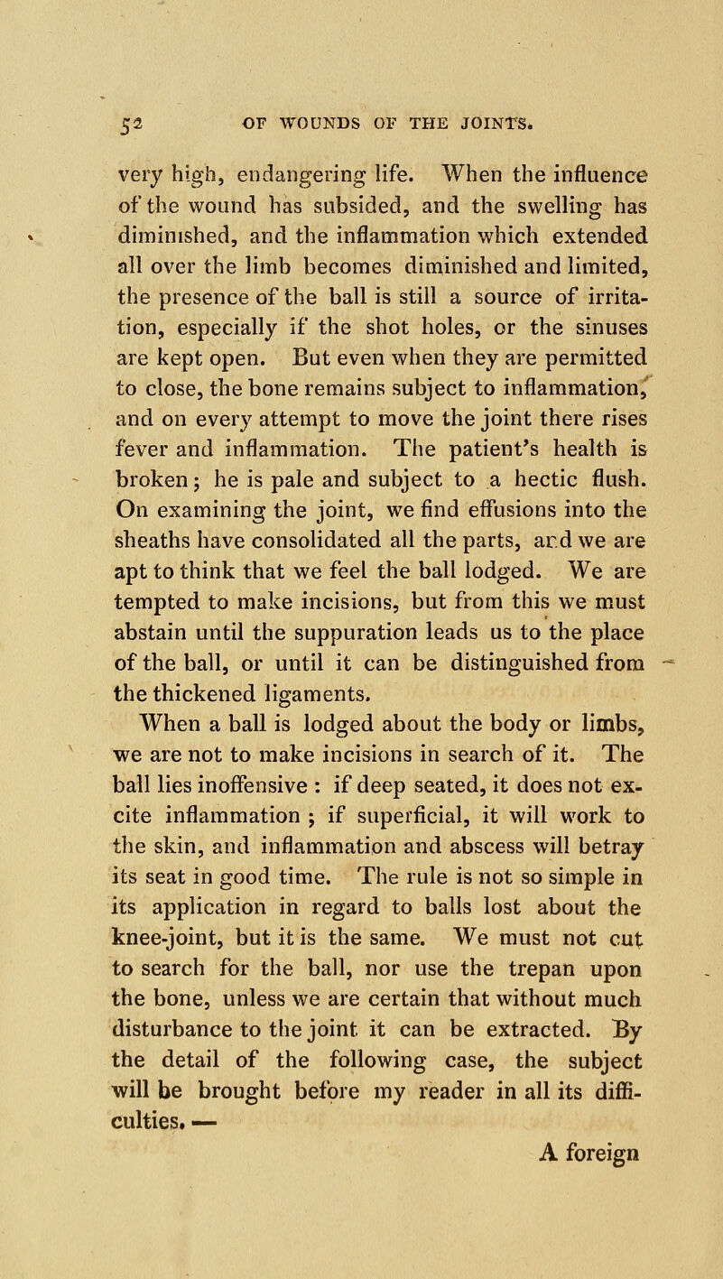 very high, endangering life. When the influence of the wound has subsided, and the swelling has diminished, and the inflammation which extended all over the limb becomes diminished and limited, the presence of the ball is still a source of irrita- tion, especially if the shot holes, or the sinuses are kept open. But even when they are permitted, to close, the bone remains subject to inflammation,' and on every attempt to move the joint there rises fever and inflammation. The patient's health is broken; he is pale and subject to a hectic flush. On examining the joint, we find effusions into the sheaths have consolidated all the parts, ar.d we are apt to think that we feel the ball lodged. We are tempted to make incisions, but from this we must abstain until the suppuration leads us to the place of the ball, or until it can be distinguished from the thickened ligaments. When a ball is lodged about the body or limbs, we are not to make incisions in search of it. The ball lies inoffensive : if deep seated, it does not ex- cite inflammation j if superficial, it will work to the skin, and inflammation and abscess will betray its seat in good time. The rule is not so simple in its application in regard to balls lost about the knee-joint, but it is the same. We must not cut to search for the ball, nor use the trepan upon the bone, unless we are certain that without much disturbance to the joint it can be extracted. By the detail of the following case, the subject will be brought before my reader in all its diffi- culties. — A foreign