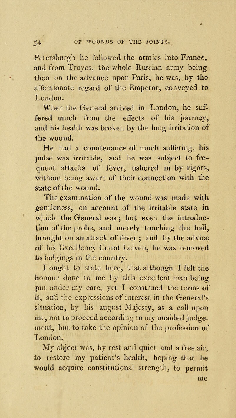 Petersburgh he followed the armies into France, and from Troyes, the whole Russian army being then on the advance upon PariSj he was, by the affectionate regard of the Emperor, conveyed to London. When the General arrived in London, he suf- fered much from the effects of his journey, and his health was broken by the long irritation of the wound. He had a countenance of much suffering, his pulse was irritJible, and he was subject to fre- quent attacks of lever, ushered in by rigors, without being aware of their connection with the state of the wound. The examination of the wound was made with gentleness, on account of the irritable state in which the General was; but even the introduc- tion of the probe, and merely touching the ball, brought on an attack of fever ; and by the advice of his Excellency Count Leiven, he was removed to lodgings in tiie country. I ought to state here, that although I felt the honour done to me by this excellent man being put under my care, yet I construed the terms of it, and the expressions of interest in the General's situation, by his august Majesty, as a call upon me, not to proceed according to my unaided judge- ment, but to take the opinion of the profession of London. My object was, by rest and quiet and a free air, to restore my patient's health, hoping that he would acquire constitutional strength, to permit me