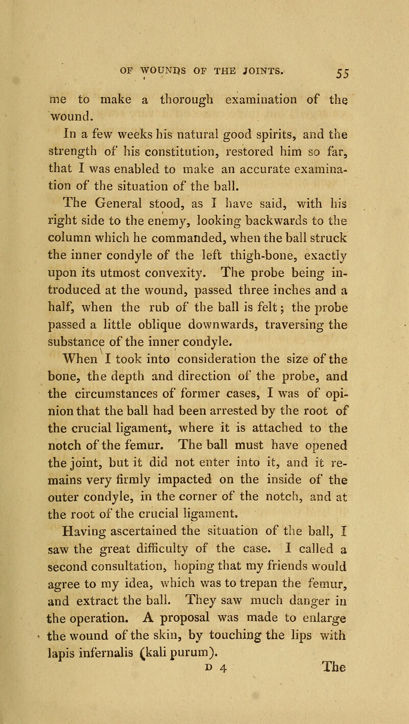 me to make a thorough examination of the wound. In a few weeks his natural good spirits, and the strength of his constitution, restored him so far, that I was enabled to make an accurate examina- tion of the situation of the ball. The General stood, as I have said, with his right side to the enemy, looking backwards to the column which he commanded, when the ball struck the inner condyle of the left thigh-bone, exactly upon its utmost convexity. The probe being in- troduced at the wound, passed three inches and a half, when the rub of the ball is felt; the probe passed a little oblique downwards, traversing the substance of the inner condyle. When I took into consideration the size of the bone, the depth and direction of the probe, and the circumstances of former cases, I was of opi- nion that the ball had been arrested by the root of the crucial ligament, where it is attached to the notch of the femur. The ball must have opened the joint, but it did not enter into it, and it re- mains very firmly impacted on the inside of the outer condyle, in the corner of the notch, and at the root of the crucial ligament. Having ascertained the situation of the ball, I saw the great difficulty of the case. I called a second consultation, hoping that my friends would agree to my idea, which was to trepan the femur, and extract the ball. They saw much danger in the operation. A proposal was made to enlarge the wound of the skin, by touching the lips with lapis infernalis (kali purum). D 4 The