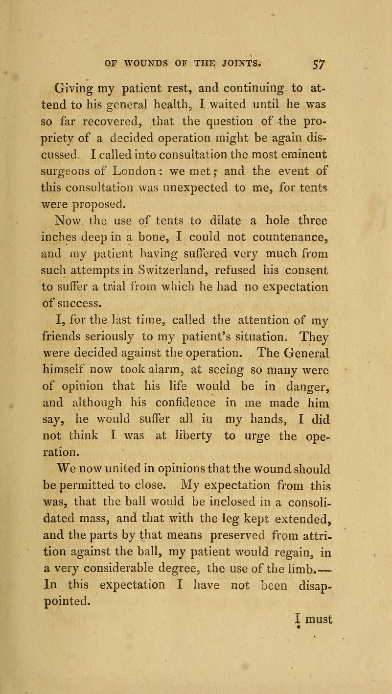 Giving my patient rest, and continuing to at- tend to his general health, I waited until he was so far recovered, that the question of the pro- priety of a decided operation might be again dis- cussed, I called into consultation the most eminent surgeons of London: we met;: and the event of this consultation was unexpected to me, for tents were proposed. Now the use of tents to dilate a hole three inches deep in a bone, I could not countenance, and my patient having suffered very much from such attempts in Switzerland, refused his consent to suffer a trial from which he had no expectation of success. I, for the last time, called the attention of my friends seriously to my patient's situation. They were decided against the operation. The General himself now took alarm, at seeing so many were of opinion that his life would be in danger, and although his confidence in me made him say, he would suffer all in my hands, I did not think I was at liberty to urge the ope- ration. We now united in opinions that the wound should be permitted to close. My expectation from this was, that the ball would be inclosed in a consoli- dated mass, and that with the leg kept extended, and the parts by that means preserved from attri- tion against the ball, my patient would regain, in a very considerable degree, the use of the limb.— In this expectation I have not been disap- pointed. I must