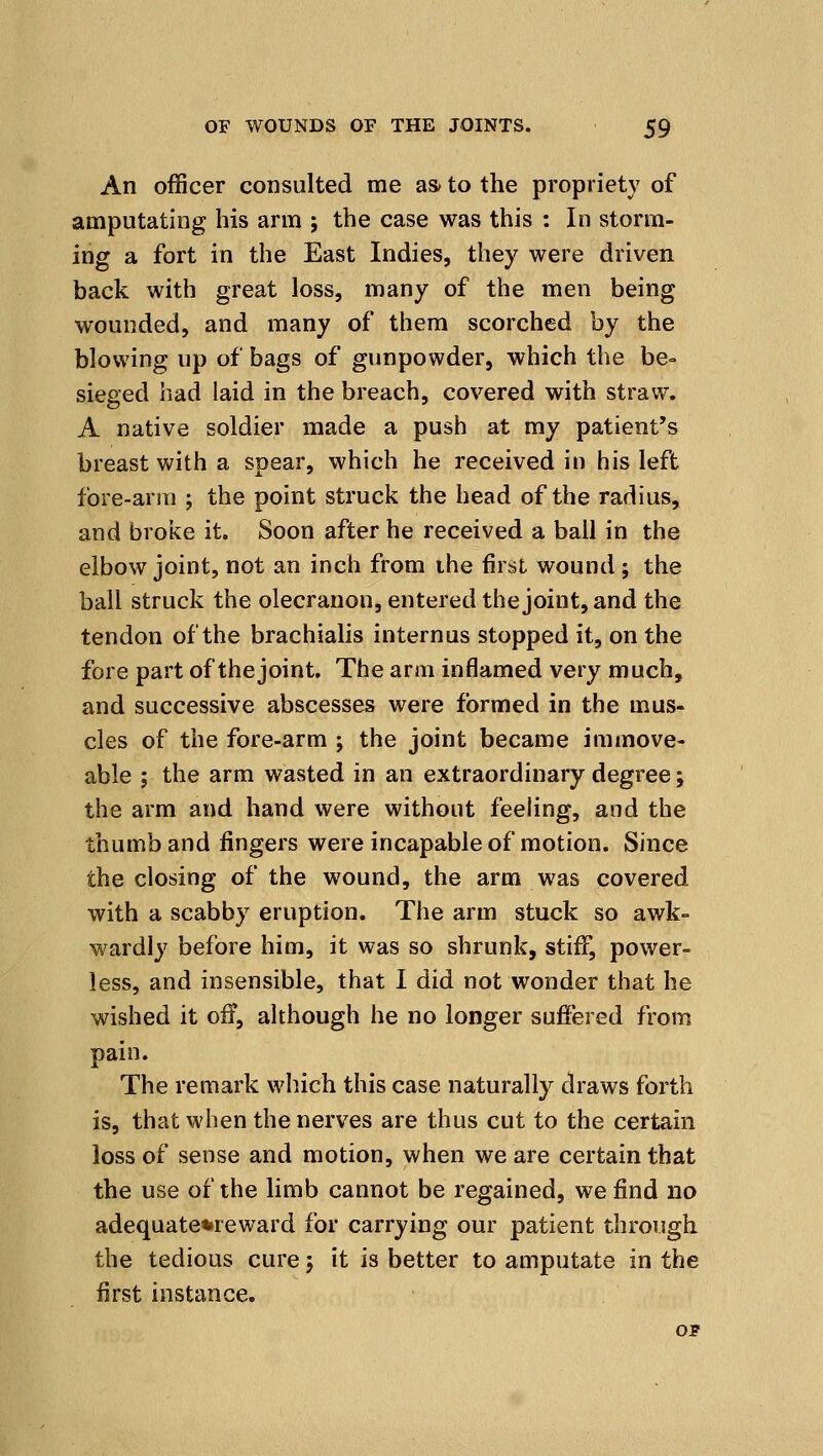 An officer consulted me as^ to the propriety of amputating his arm ; the case was this : In storm- ing a fort in the East Indies, they were driven back with great loss, many of the men being wounded, and many of them scorched by the blowing up of bags of gunpowder, which the be- sieged had laid in the breach, covered with straw. A native soldier made a push at my patient's breast with a spear, which he received in his left fore-arm ; the point struck the head of the radius, and broke it. Soon after he received a ball in the elbow joint, not an inch from ihe first wound ; the ball struck the olecranon, entered the joint, and the tendon of the brachialis internus stopped it, on the fore part of the joint. The arm inflamed very much, and successive abscesses were formed in the mus- cles of the fore-arm ; the joint became immove- able ; the arm wasted in an extraordinary degree; the arm and hand were without feeling, and the thumb and fingers were incapable of motion. Since the closing of the wound, the arm was covered with a scabby eruption. The arm stuck so awk- wardly before him, it was so shrunk, stiff, power- less, and insensible, that I did not wonder that he wished it off, although he no longer suffered from pain. The remark which this case naturally draws forth is, that when the nerves are thus cut to the certain loss of sense and motion, when we are certain that the use of the limb cannot be regained, we find no adequate%reward for carrying our patient through the tedious cure j it is better to amputate in the first instance. OF