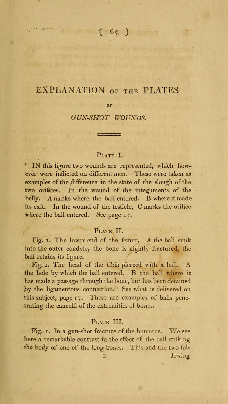 ( ^5 ) EXPLANATIO^ST of the PLATES GUN-SHOT WOUNDS. Plate I> ^ IN this figure two wounds are represented, which how- ever were inflicted on different men. These were taken as examples of the difference in the state of the slough of the two orifices. In the wound of the integuments of the belly. A marks where the ball entered. B where it made its exit. In the wound of the testicle, C marks the orifice %here the ball entered. See page 15. Plate II. Fig. I. The lower end of the femur. A the ball sunk into the outer condyle, the bozie is slightly fractured, the ball retains its figure. Fig. 2. The head of the tibia pierced with a ball. A the hole by which the ball entered. B the ball wliere it has made a passage through the bone, but has been detained by the ligamentous connection. See what is delivered on this subject, page 17. These are examples of balls pene- trating the cancelli of the extremities of bones. Plate III. Fig. I. In a gun-shot fracture of the huraerns. We see here a remarkable contrast in the effect of the bail striking the body of one of the long bones. This and the two fol-