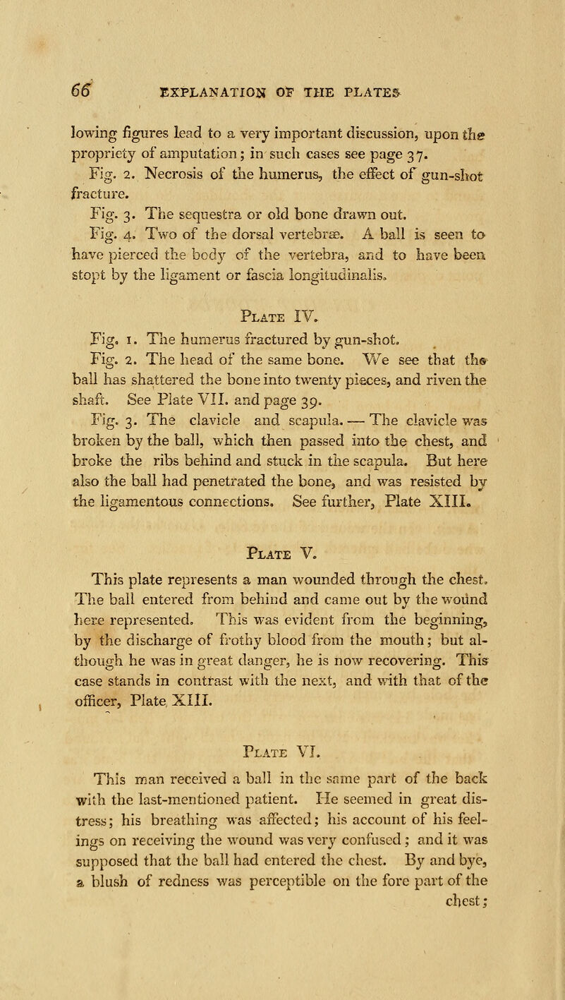 lowing figures lead to a very important discussion, upon the propriety of amputation; in such cases see page 3 7. Fig. 2. Necrosis of the humerus, the effect of gun-shot fracture. Fig. 3. The sequestra or old bone drawn out. Fig. 4. Two of the dorsal vertebrse. A ball is seen to- have pierced the body of the vertebra, and to have been stopt by the ligament or fascia longitudinalis, Plate IV. Fig, I. The humerus fractured by gun-shot. Fig. 2. The head of the same bone. We see that th® ball has sha,ttered the bone into twenty pieces, and riven the shaft. See Plate VII. and page 39. Fig. 3. The clavicle and scapula. — The clavicle was broken by the ball, which then passed into the chest, and broke the ribs behind and stuck in the scapula. But here also the ball had penetrated the bone, and was resisted by the ligamentous connections. See further, Plate XIII. Plate V. This plate represents a man wounded through the chest. The ball entered from behind and came out by the woiind here represented. This was evident from the beginning, by the discharge of frothy blood from the mouth ,• but al- though he was in great danger, he is now recovering. This case stands in contrast with the next, and v^ith that of the officer, Plate XIII. Plate VI. This man received a ball in the same part of the back with the last-m.entioned patient. He seemed in great dis- tress; his breathing was affected; his account of his feel- ings on receiving the wound was very confused; and it was supposed that the ball had entered the chest. By and bye, a blush of redness was perceptible on the fore part of the chest;