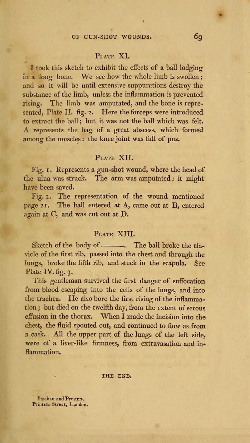 Plate XI. I took this sketch to exhibit the effects of a ball lodging in a long bone. We see how the whole limb is swollen ; and so it will be until extensive suppurations destroy the substance of the limb, unless the inflammation is prevented rising. The limb was amputated, and the bone is repre- sented, Plate II. fig. 2. Here the forceps were introduced to extract the ball; but it was not the ball which was felt. A represents the bag of a great abscess, which formed among the muscles : the knee joint was full of pus. Plate XII. Fig. I. Represents a gun-shot wound, where the head of the ulna was struck. The arm was amputated: it might have been saved. Fig. 2. The representation of the wound mentioned page 21. The ball entered at A, came out at B, entered again at C, and was cut out at D. Plate XIII. Sketch of the body of . The ball broke the cla- vicle of the first rib, passed into the chest and through the lungs, broke the fifth rib, and stuck in the scapula. See Plate IV. fig. 3. This gentleman survived the first danger of suifocation from blood escaping into the cells of the lungs, and into the trachea. He also bore the first rising of the inflamma- tion ; but died on the twelfth day, from the extent of serous effusion in the thorax. When I made the incision into the chest, the fluid spouted out^ and continued to flow as from a cask. All the upper part of the lungs of the left side, were of a liver-like firmness, from extravasation and in- flammation. THE END. Strnhsn .ind Preston, PlTinttrs-Siirest, London.