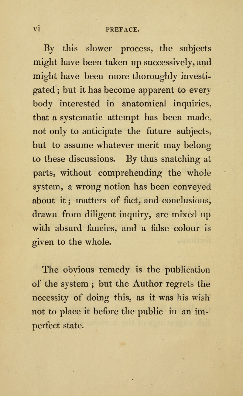 Vi PREFACE. By this slower process, the subjects might have been taken up successively, and might have been more thoroughly investi- gated ; but it has become apparent to every body interested in anatomical inquiries, that a systematic attempt has been made, not only to anticipate the future subjects, but to assume whatever merit may belong to these discussions. By thus snatching at parts, without comprehending the whole system, a wrong notion has been conveyed about it; matters of fact, and conclusions, drawn from diligent inquiry, are mixed up with absurd fancies, and a false colour is given to the whole. The obvious remedy is the publication of the system ; but the Author regrets the necessity of doing this, as it was his wish not to place it before the public in an im- perfect state.