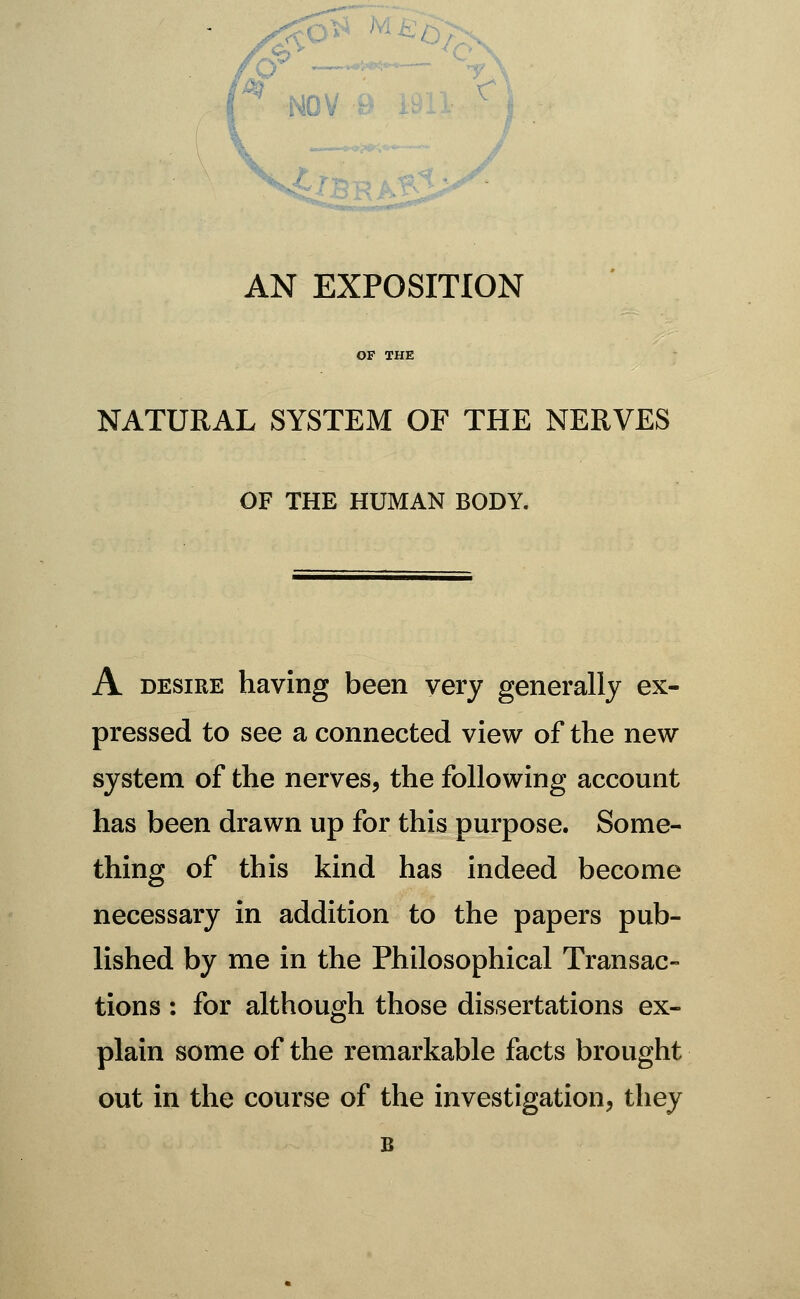 AN EXPOSITION OF THE NATURAL SYSTEM OF THE NERVES OF THE HUMAN BODY. A DESIRE having been very generally ex- pressed to see a connected view of the new system of the nerves, the following account has been drawn up for this purpose. Some- thing of this kind has indeed become necessary in addition to the papers pub- lished by me in the Philosophical Transac- tions : for although those dissertations ex- plain some of the remarkable facts brought out in the course of the investigation, they B