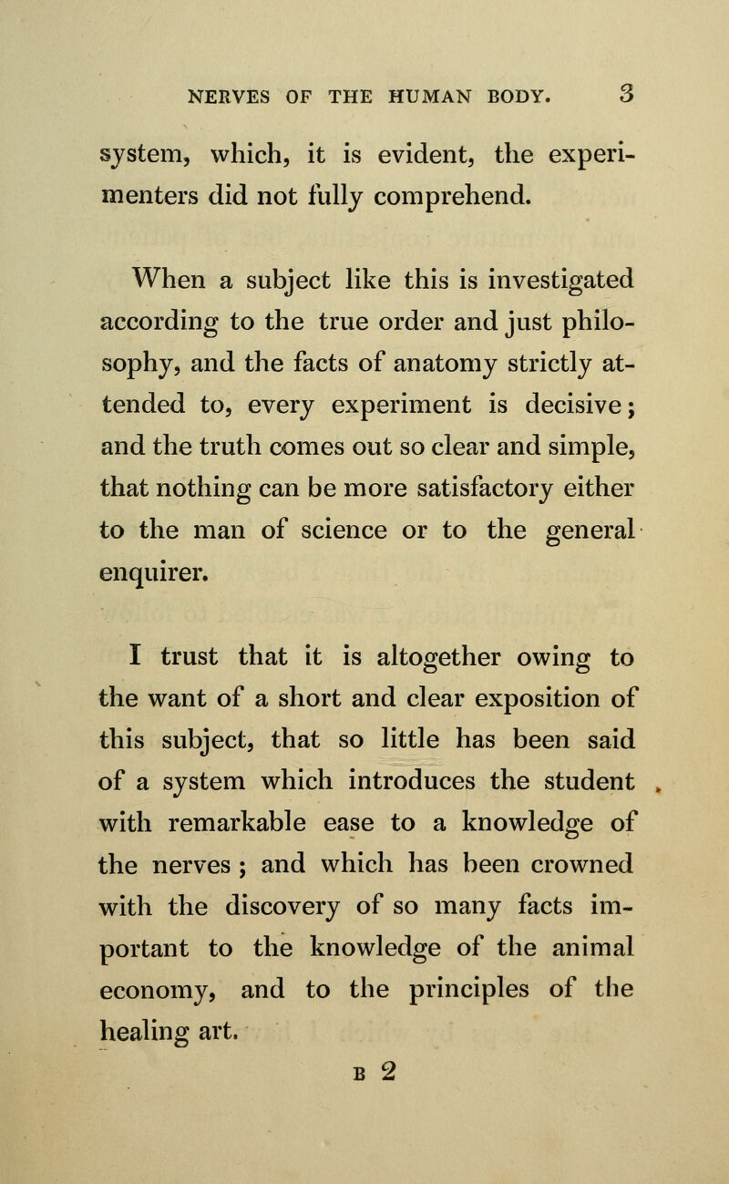 system, which, it is evident, the experi- menters did not fully comprehend. When a subject like this is investigated according to the true order and just philo- sophy, and the facts of anatomy strictly at- tended to, every experiment is decisive; and the truth comes out so clear and simple, that nothing can be more satisfactory either to the man of science or to the general enquirer. I trust that it is altogether owing to the want of a short and clear exposition of this subject, that so little has been said of a system which introduces the student with remarkable ease to a knowledge of the nerves ; and which has been crowned with the discovery of so many facts im- portant to the knowledge of the animal economy, and to the principles of the healing art. B 2