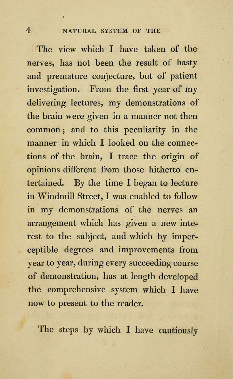 The view which I have taken of the nerves, has not been the result of hasty and premature conjecture, but of patient investigation. From the first year of my dehvering lectures, my demonstrations of the brain were given in a manner not then common; and to this peculiarity in the manner in which I looked on the connec- tions of the brain, I trace the origin of opinions different from those hitherto en- tertained. By the time I began to lecture in Windmill Street, I was enabled to follow in my demonstrations of the nerves an arrangement which has given a new inte- rest to the subject, and which by imper- ceptible degrees and improvements from year to year, during every succeeding course of demonstration, has at length developed the comprehensive system which I have now to present to the reader. The steps by which I have cautiously