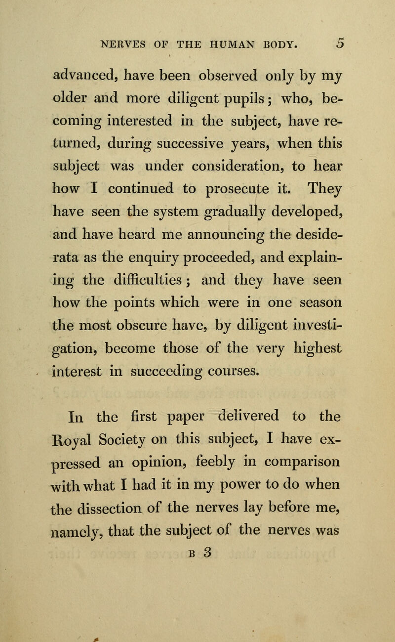 advanced, have been observed only by my older and more diligent pupils; who, be- coming interested in the subject, have re- turned, during successive years, when this subject was under consideration, to hear how I continued to prosecute it. They have seen the system gradually developed, and have heard me announcing the deside- rata as the enquiry proceeded, and explain- ing the difficulties ; and they have seen how the points which were in one season the most obscure have, by diligent investi- gation, become those of the very highest interest in succeeding courses. In the first paper delivered to the Royal Society on this subject, I have ex- pressed an opinion, feebly in comparison with what I had it in my power to do when the dissection of the nerves lay before me, namely? that the subject of the nerves was B 3