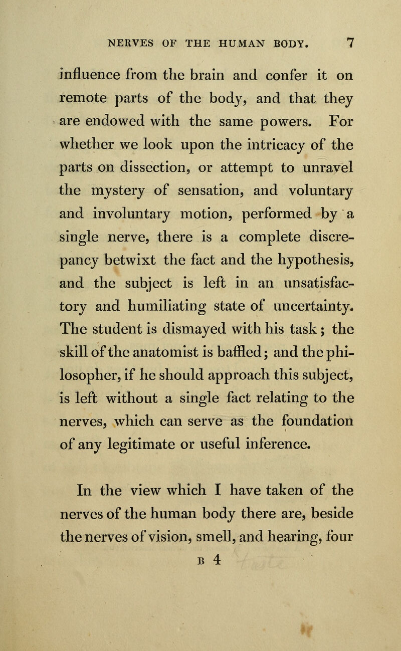 influence from the brain and confer it on remote parts of the body, and that they are endowed with the same powers. For whether we look upon the intricacy of the parts on dissection, or attempt to unravel the mystery of sensation, and voluntary and involuntary motion, performed by a single nerve, there is a complete discre- pancy betwixt the fact and the hypothesis, and the subject is left in an unsatisfac- tory and humiliating state of uncertainty. The student is dismayed with his task; the skill of the anatomist is baffled; and the phi- losopher, if he should approach this subject, is left without a single fact relating to the nerves, which can serve as the foundation of any legitimate or useful inference. In the view which I have taken of the nerves of the human body there are, beside the nerves of vision, smell, and hearing, four B 4