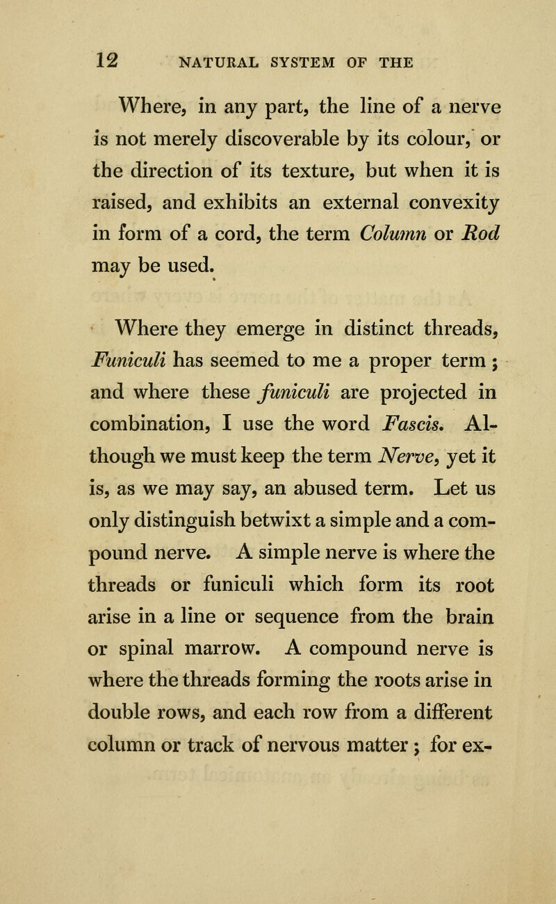 Where, in any part, the line of a nerve is not merely discoverable by its colour/ or the direction of its texture, but when it is raised, and exhibits an external convexity in form of a cord, the term Column or Rod may be used. Where they emerge in distinct threads. Funiculi has seemed to me a proper term ; and where these funiculi are projected in combination, I use the word Fascis. Al- though we must keep the term Nerve^ yet it is, as we may say, an abused term. Let us only distinguish betwixt a simple and a com- pound nerve. A simple nerve is where the threads or funiculi which form its root arise in a line or sequence from the brain or spinal marrow. A compound nerve is where the threads forming the roots arise in double rows, and each row from a different column or track of nervous matter; for ex-
