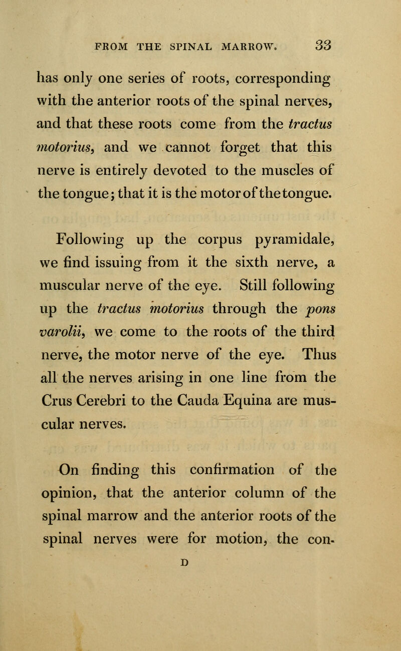 has only one series of roots, corresponding with the anterior roots of the spinal nerves, and that these roots come from the tractus motorius^ and we cannot forget that this nerve is entirely devoted to the muscles of the tongue; that it is the motor of the tongue. Following up the corpus pyramidale, we find issuing from it the sixth nerve, a muscular nerve of the eye. Still following up the tractus motorius through the pons varolii^ we come to the roots of the third nerve, the motor nerve of the eye. Thus all the nerves arising in one line from the Crus Cerebri to the Cauda Equina are mus- cular nerves. On finding this confirmation of the opinion, that the anterior column of the spinal marrow and the anterior roots of the spinal nerves were for motion, the con.