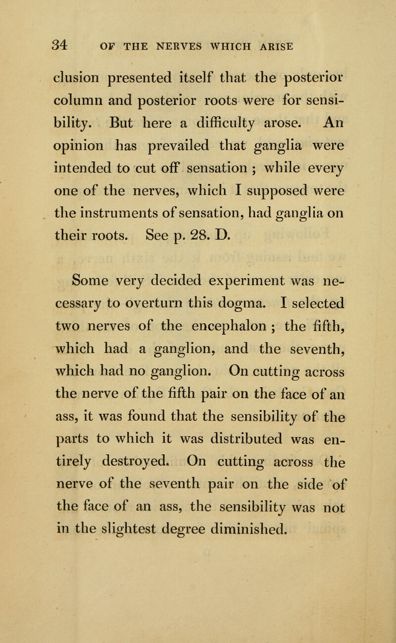 elusion presented itself that the posterior column and posterior roots were for sensi- bility. But here a difficulty arose. An opinion has prevailed that ganglia were intended to cut off sensation ; while every one of the nerves, whicii I supposed were the instruments of sensation, had ganglia on their roots. See p. 28. D. Some very decided experiment was ne- cessary to overturn this dogma. I selected two nerves of the encephalon ; the fifth, which had a ganglion, and the seventh, which had no ganglion. On cutting across the nerve of the fifth pair on the face of an ass, it was found that the sensibility of the parts to which it was distributed was en- tirely destroyed. On cutting across the nerve of the seventh pair on the side of the face of an ass, the sensibility was not in the slightest degree diminished.