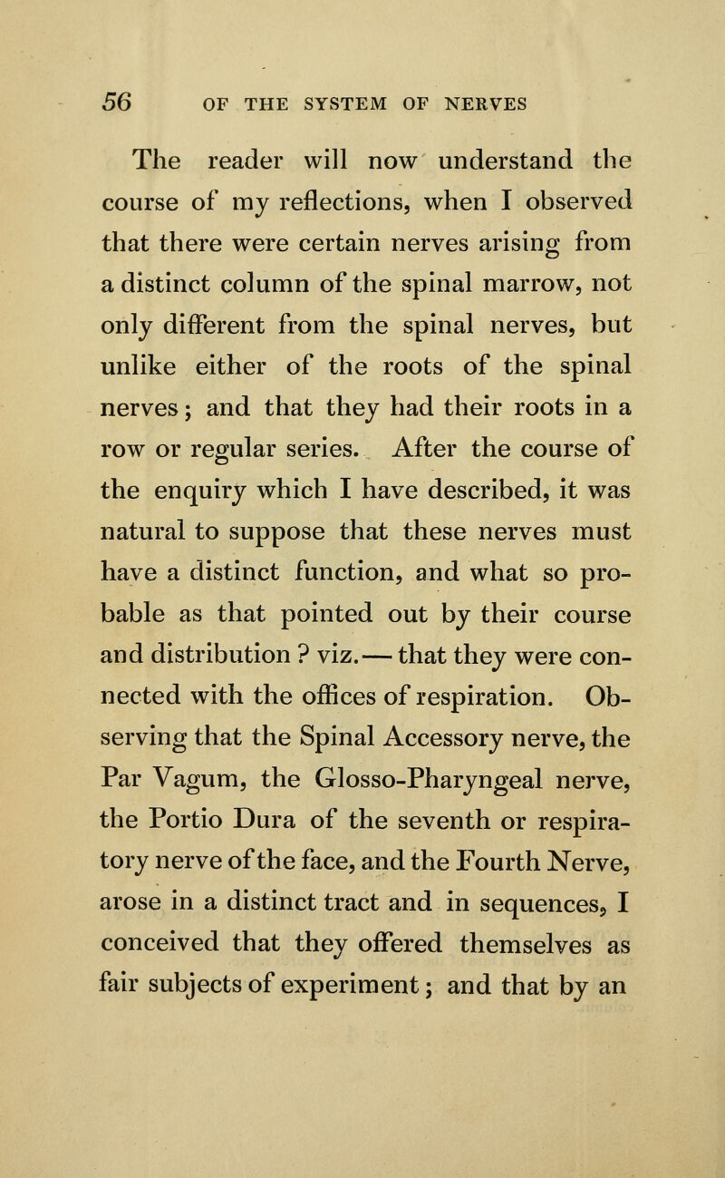 The reader will now understand the course of my reflections, when I observed that there were certain nerves arising from a distinct column of the spinal marrow, not only different from the spinal nerves, but unlike either of the roots of the spinal nerves; and that they had their roots in a row or regular series. After the course of the enquiry which I have described, it was natural to suppose that these nerves must have a distinct function, and what so pro- bable as that pointed out by their course and distribution ? viz.— that they were con- nected with the offices of respiration. Ob- serving that the Spinal Accessory nerve, the Par Vagum, the Glosso-Pharyngeal nerve, the Portio Dura of the seventh or respira- tory nerve of the face, and the Fourth Nerve, arose in a distinct tract and in sequences^ I conceived that they offered themselves as fair subjects of experiment; and that by an