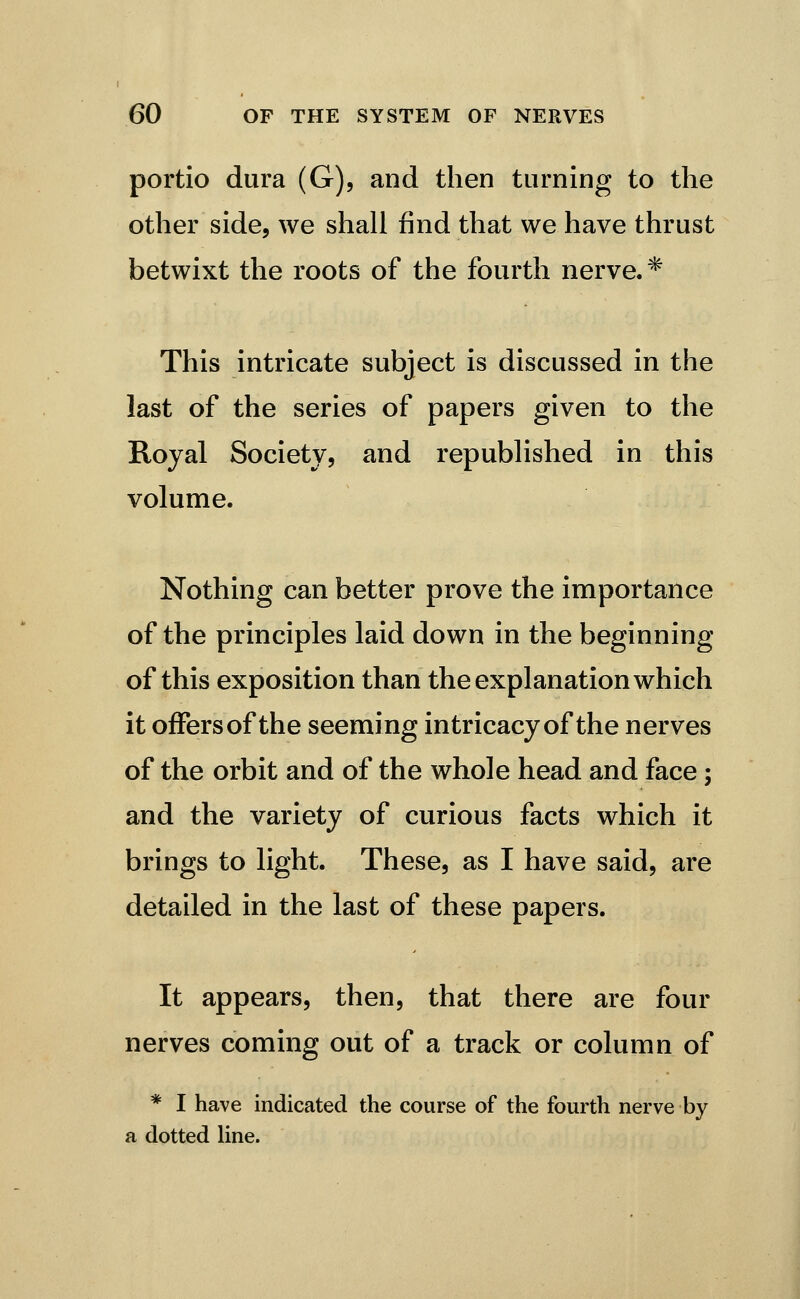 portio dura (G), and then turning to the other side, we shall find that we have thrust betwixt the roots of the fourth nerve.* This intricate subject is discussed in the last of the series of papers given to the Royal Society, and republished in this volume. Nothing can better prove the importance of the principles laid down in the beginning of this exposition than the explanation which it offersof the seeming intricacy of the nerves of the orbit and of the whole head and face; and the variety of curious facts which it brings to light. These, as I have said, are detailed in the last of these papers. It appears, then, that there are four nerves coming out of a track or column of * I have indicated the course of the fourth nerve by a dotted line.