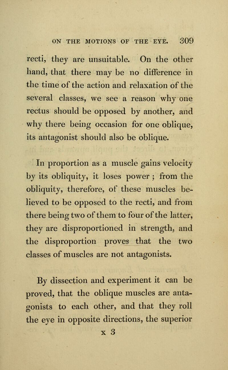 recti, they are unsuitable. On the other hand, that there may be no difference in the time of the action and relaxation of the several classes, we see a reason why one rectus should be opposed by another, and why there being occasion for one oblique, its antagonist should also be oblique. In proportion as a muscle gains velocity by its obliquity, it loses power ; from the obliquity, therefore, of these muscles be- lieved to be opposed to the recti, and from there being two of them to four of the latter, they are disproportioned in strength, and the disproportion proves that the two classes of muscles are not antagonists. By dissection and experiment it can be proved, that the oblique muscles are anta- gonists to each other, and that they roll the eye in opposite directions, the superior X 3