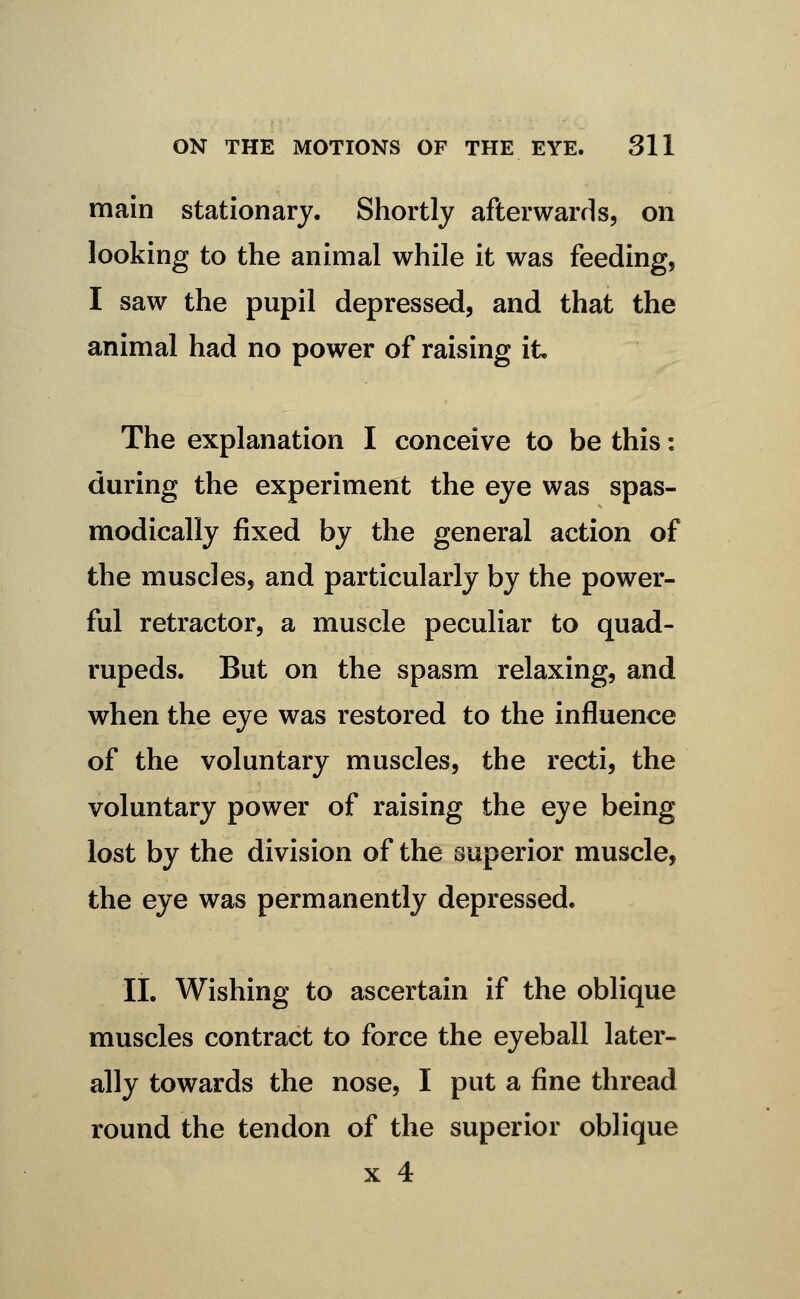 main stationary. Shortly afterwards, on looking to the animal while it was feeding, I saw the pupil depressed, and that the animal had no power of raising it. The explanation I conceive to be this: during the experiment the eye was spas- modically fixed by the general action of the muscles, and particularly by the power- ful retractor, a muscle peculiar to quad- rupeds. But on the spasm relaxing, and when the eye was restored to the influence of the voluntary muscles, the recti, the voluntary power of raising the eye being lost by the division of the superior muscle, the eye was permanently depressed. 11. Wishing to ascertain if the oblique muscles contract to force the eyeball later- ally towards the nose, I put a fine thread round the tendon of the superior oblique