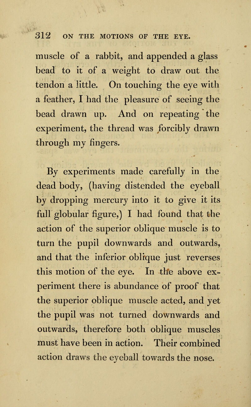 muscle of a rabbit, and appended a glass bead to it of a weight to draw out the tendon a little. On touching the eye with a feather, I had the pleasure of seeing the bead drawn up. And on repeating the experiment, the thread was forcibly drawn through my fingers. By experiments made carefully in the dead body, (having distended the eyeball by dropping mercury into it to give it its full globular figure,) I had found that the action of the superior oblique muscle is to turn the pupil downwards and outwards, and that the inferior oblique just reverses this motion of the eye. In the above ex- periment there is abundance of proof that the superior oblique muscle acted, and yet the pupil was not turned downwards and outwards, therefore both oblique muscles must have been in action. Their combined action draws the eyeball towards the nose.