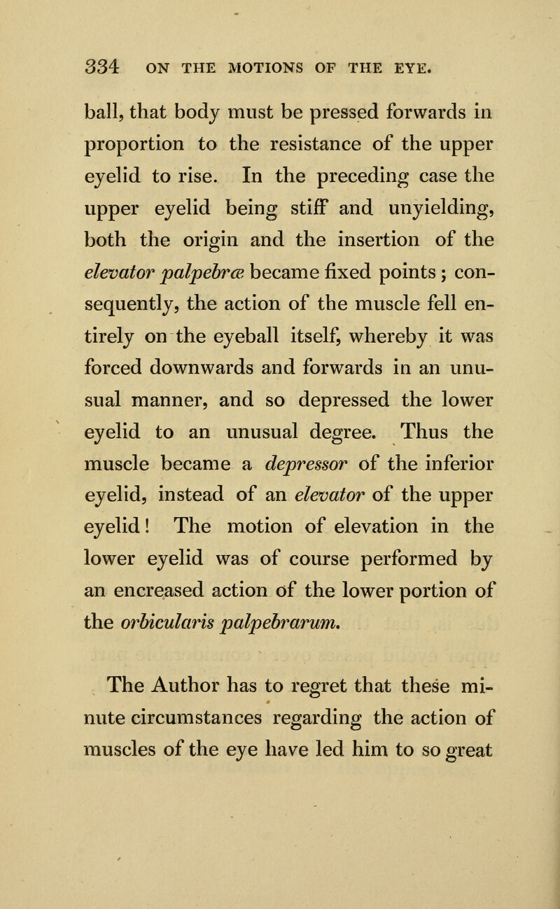 ball, that body must be pressed forwards in proportion to the resistance of the upper eyelid to rise. In the preceding case the upper eyeUd being stiff and unyielding, both the origin and the insertion of the elevator palpebrce became fixed points ; con- sequently, the action of the muscle fell en- tirely on the eyeball itself, whereby it was forced downwards and forwards in an unu- sual manner, and so depressed the lower eyelid to an unusual degree. Thus the muscle became a depressor of the inferior eyelid, instead of an elevator of the upper eyelid! The motion of elevation in the lower eyelid was of course performed by an encreased action of the lower portion of the orbicularis palpebrarum. The Author has to regret that these mi- nute circumstances regarding the action of muscles of the eye have led him to so great