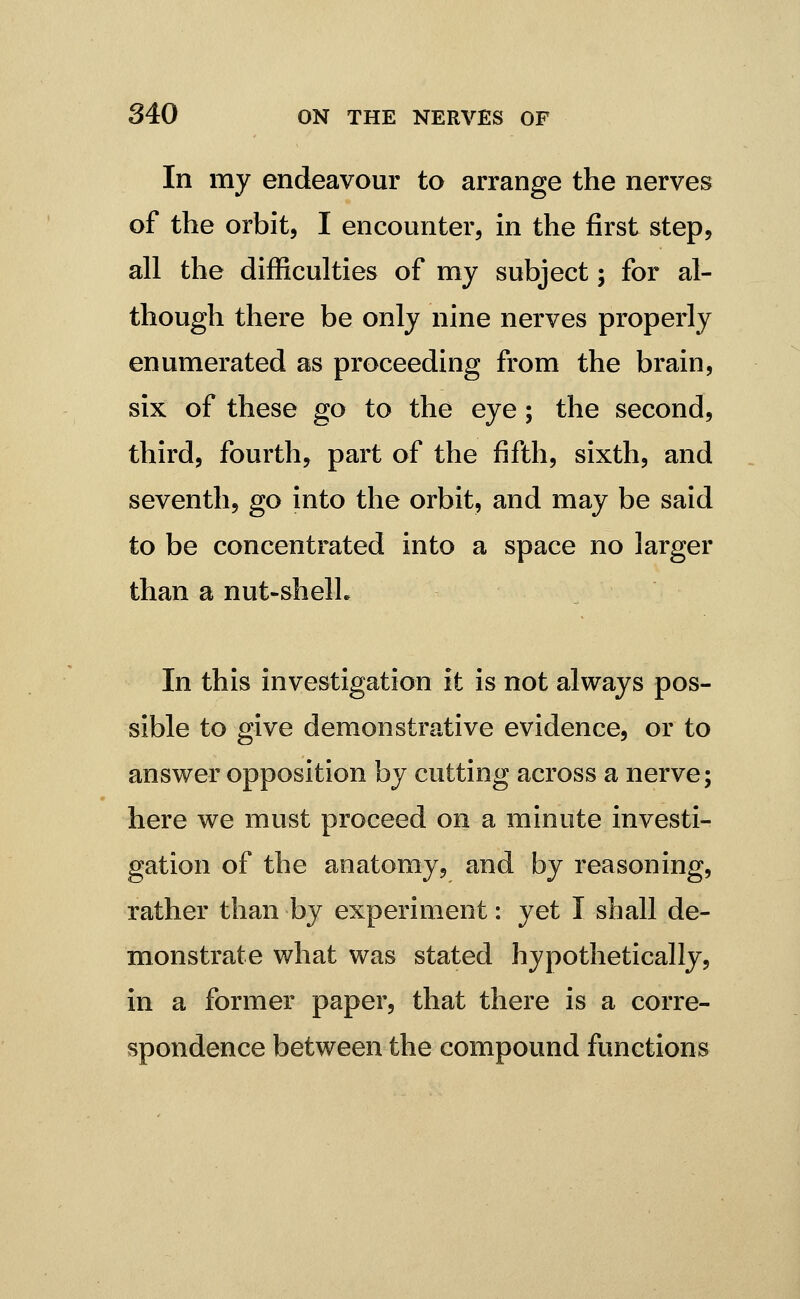 In my endeavour to arrange the nerves of the orbit, I encounter, in the first step, all the difficulties of my subject; for al- though there be only nine nerves properly enumerated as proceeding from the brain, six of these go to the eye ; the second, third, fourth, part of the fifth, sixth, and seventh, go into the orbit, and may be said to be concentrated into a space no larger than a nut-shelL In this investigation it is not always pos- sible to give demonstrative evidence, or to answer opposition by cutting across a nerve; here we must proceed on a minute investi- gation of the anatomy, and by reasoning, rather than by experiment: yet I shall de- monstrate what was stated hypothetically, in a former paper, that there is a corre- spondence between the compound functions