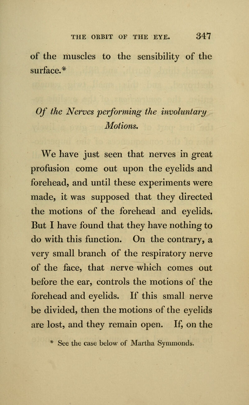 of the muscles to the sensibihty of the surface.* Of the Nerves performing the involuntary Motions. We have just seen that nerves in great profusion come out upon the eyehds and forehead, and until these experiments were made, it was supposed that they directed the motions of the forehead and eyelids. But I have found that they have nothing to do with this function. On the contrary, a very small branch of the respiratory nerve of the face, that nerve which comes out before the ear, controls the motions of the forehead and eyelids. If this small nerve be divided, then the motions of the eyelids are lost, and they remain open. If, on the * See the case below of Martha Symmonds.
