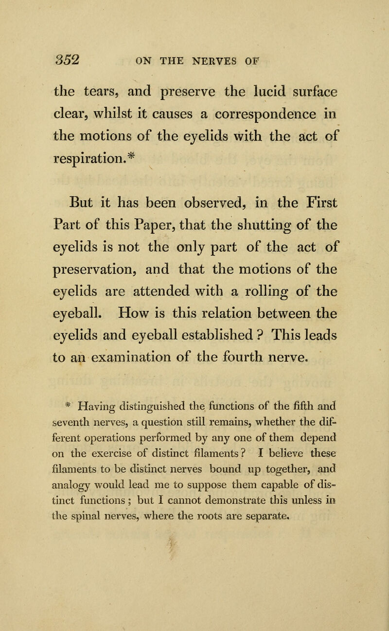 the tearsj and preserve the lucid surface clear, whilst it causes a correspondence in the motions of the eyelids with the act of respiration.^ But it has been observed, in the First Part of this Paper, that the shutting of the eyelids is not the only part of the act of preservation, and that the motions of the eyelids are attended with a rolling of the eyeball. How is this relation between the eyelids and eyeball established ? This leads to an examination of the fourth nerve. * Having distinguished the functions of the fifth and seventh nerves, a question still remains, whether the dif- ferent operations performed by any one of them depend on the exercise of distinct filaments ? I believe these filaments to be distinct nerves bound up together, and analogy would lead me to suppose them capable of dis- tinct functions ; but I cannot demonstrate this unless in the spinal nerves, where the roots are separate.