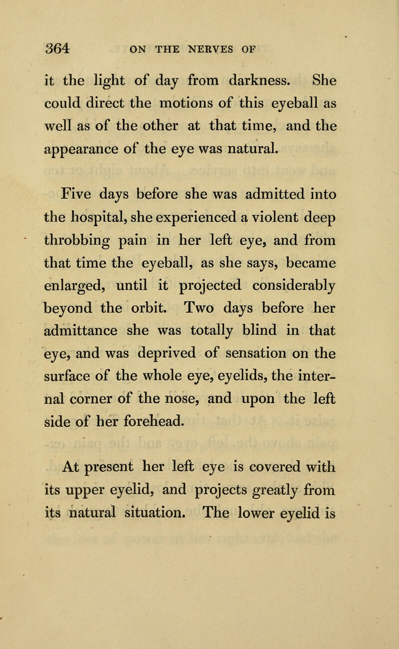 it the light of day from darkness. She could direct the motions of this eyeball as well as of the other at that time, and the appearance of the eye was natural. Five days before she was admitted into the hospital, she experienced a violent deep throbbing pain in her left eye, and from that time the eyeball, as she says, became enlarged, until it projected considerably beyond the orbit. Two days before her admittance she was totally blind in that eye, and was deprived of sensation on the surface of the whole eye, eyelids, the inter- nal corner of the nose, and upon the left side of her forehead. At present her left eye is covered with its upper eyelid, and projects greatly from its natural situation. The lower eyelid is