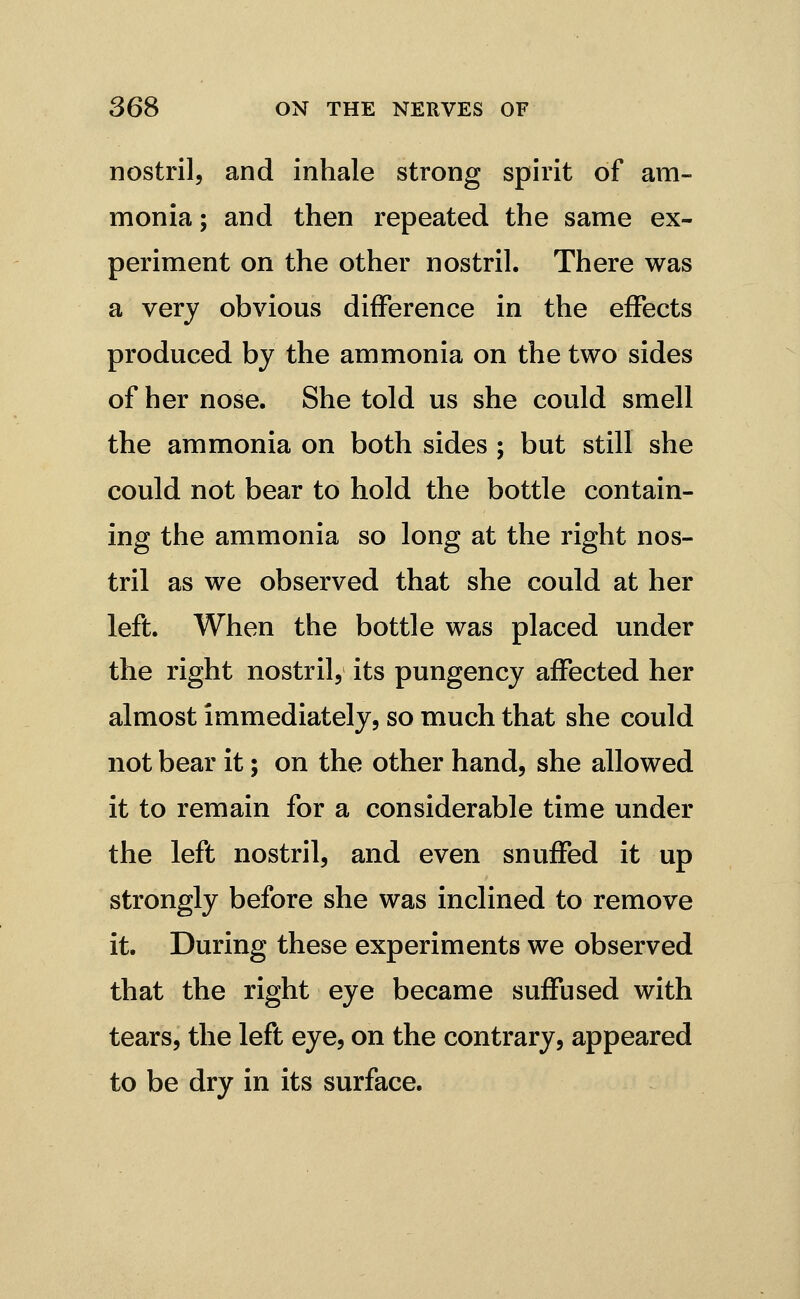 nostril, and inhale strong spirit of am- monia ; and then repeated the same ex- periment on the other nostril. There was a very obvious difference in the effects produced by the ammonia on the two sides of her nose. She told us she could smell the ammonia on both sides ; but still she could not bear to hold the bottle contain- ing the ammonia so long at the right nos- tril as we observed that she could at her left. When the bottle was placed under the right nostril, its pungency affected her almost immediately, so much that she could not bear it; on the other hand, she allowed it to remain for a considerable time under the left nostril, and even snuffed it up strongly before she was inclined to remove it. During these experiments we observed that the right eye became suffused with tears, the left eye, on the contrary, appeared to be dry in its surface.