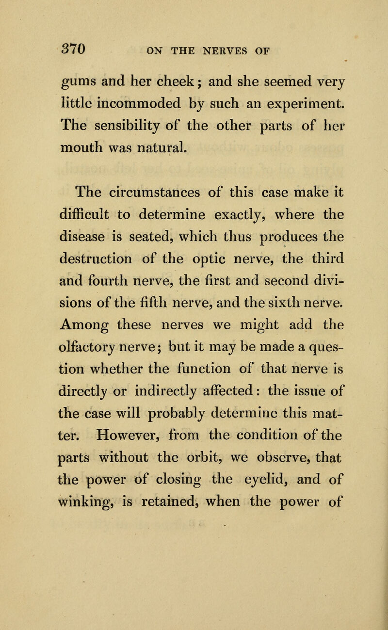 gums and her cheek; and she seemed very little incommoded by such an experiment. The sensibility of the other parts of her mouth was natural. The circumstances of this case make it difficult to determine exactly, where the disease is seated, which thus produces the destruction of the optic nerve, the third and fourth nerve, the first and second divi- sions of the fifth nerve, and the sixth nerve. Among these nerves we might add the olfactory nerve; but it may be made a ques- tion whether the function of that nerve is directly or indirectly affected: the issue of the case will probably determine this mat- ter. However, from the condition of the parts without the orbit, we observe, that the power of closing the eyelid, and of winking, is retained, when the power of