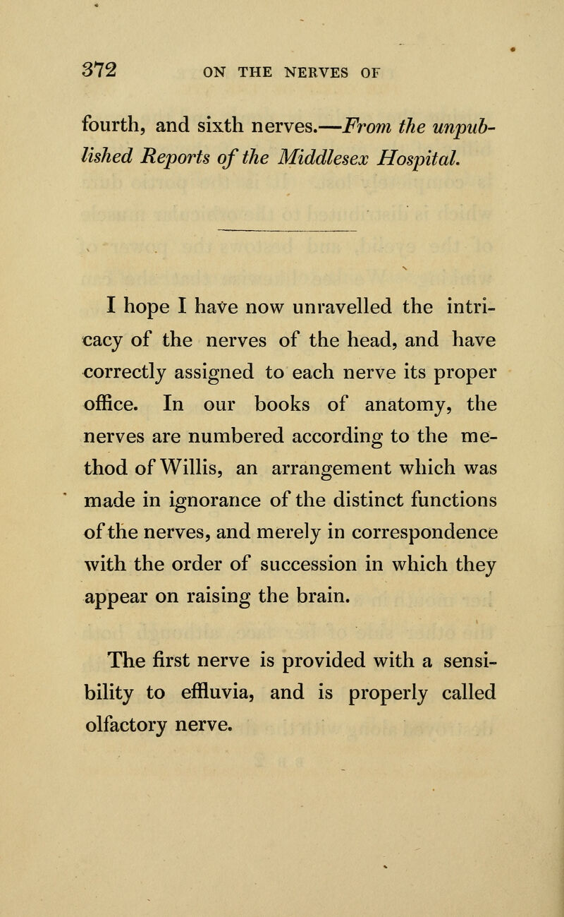 fourth, and sixth nerves.—From the unpub- lished Reports of the Middlesex Hospital. I hope I have now unravelled the intri- cacy of the nerves of the head, and have correctly assigned to each nerve its proper office. In our books of anatomy, the nerves are numbered according to the me- thod of Willis, an arrangement which was made in ignorance of the distinct functions of the nerves, and merely in correspondence with the order of succession in which they appear on raising the brain. The first nerve is provided with a sensi- bility to effluvia, and is properly called olfactory nerve.