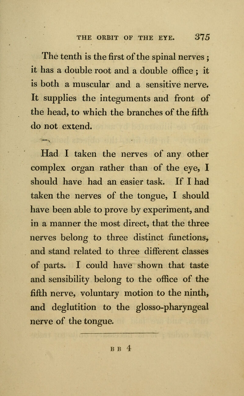 The tenth is the first of the spinal nerves ; it has a double root and a double office ; it is both a muscular and a sensitive nerve. It supplies the integuments and front of the head, to which the branches of the fifth do not extend. Had I taken the nerves of any other complex organ rather than of the eye, I should have had an easier task. If I had taken the nerves of the tongue, I should have been able to prove by experiment, and in a manner the most direct, that the three nerves belong to three distinct functions^ and stand related to three different classes of parts. I could have shown that taste and sensibility belong to the office of the fifth nerve, voluntary motion to the ninth, and deglutition to the glosso-pharyngeal nerve of the tongue.