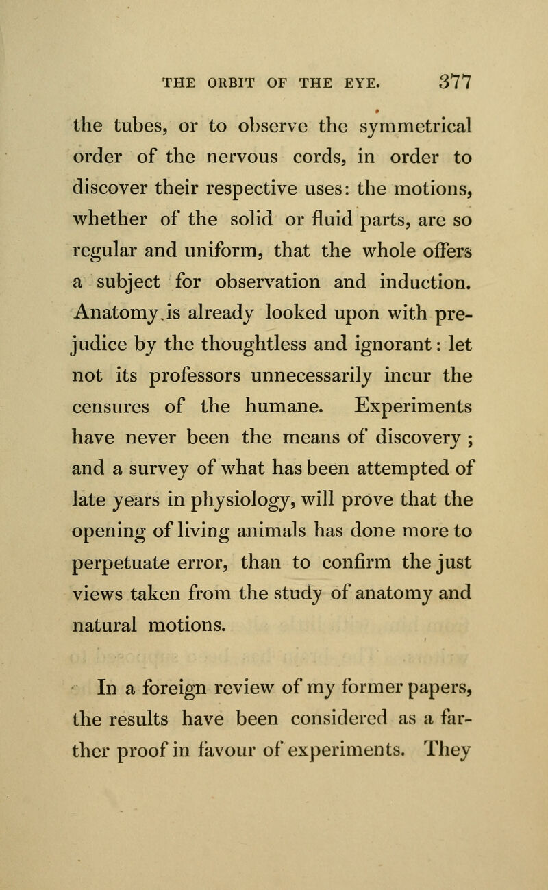 the tubes, or to observe the symmetrical order of the nervous cords, in order to discover their respective uses: the motions, w^hether of the solid or fluid parts, are so regular and uniform, that the whole offers a subject for observation and induction. Anatomy Js already looked upon with pre- judice by the thoughtless and ignorant: let not its professors unnecessarily incur the censures of the humane. Experiments have never been the means of discovery ; and a survey of what has been attempted of late years in physiology, will prove that the opening of living animals has done more to perpetuate error, than to confirm the just views taken from the study of anatomy and natural motions. In a foreign review of my former papers, the results have been considered as a far- ther proof in favour of experiments. They