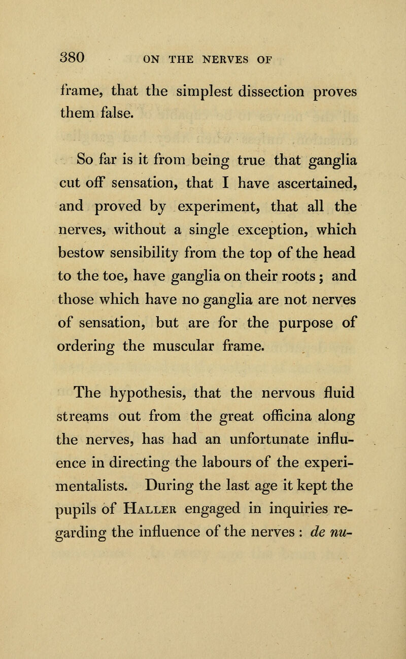 frame, that the simplest dissection proves them false. So far is it from being true that ganglia cut off sensation, that I have ascertained, and proved by experiment, that all the nerves, without a single exception, which bestow sensibility from the top of the head to the toe, have ganglia on their roots; and those which have no gangha are not nerves of sensation, but are for the purpose of ordering the muscular frame. The hypothesis, that the nervous fluid streams out from the great ofRcina along the nerves, has had an unfortunate influ- ence in directing the labours of the experi- mentahsts. During the last age it kept the pupils of Haller engaged in inquiries re- garding the influence of the nerves : de nu-