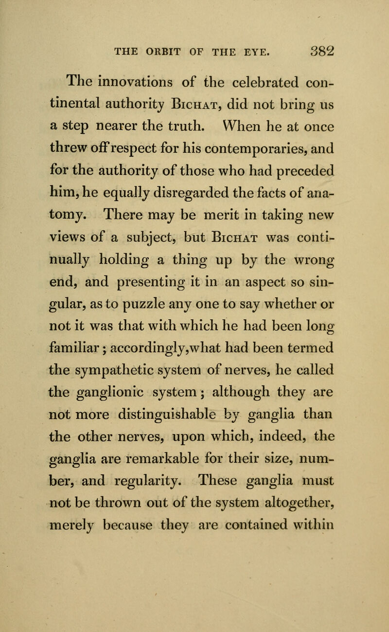 The innovations of the celebrated con- tinental authority Bichat, did not bring us a step nearer the truth. When he at once threw off respect for his contemporaries, and for the authority of those who had preceded him, he equally disregarded the facts of ana- tomy. There may be merit in taking new views of a subject, but Bichat was conti- nually holding a thing up by the wrong end, and presenting it in an aspect so sin- gular, as to puzzle any one to say whether or not it was that with which he had been long familiar; accordingly,what had been termed the sympathetic system of nerves, he called the ganglionic system; although they are not more distinguishable by ganglia than the other nerves, upon which, indeed, the ganglia are remarkable for their size, num- ber, and regularity. These ganglia must not be thrown out of the system altogether, merely because they are contained within