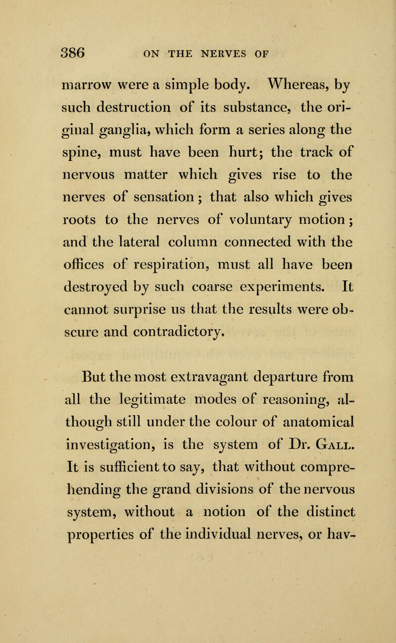 marrow were a simple body. Whereas, by such destruction of its substance, the ori- ginal ganglia, which form a series along the spine, must have been hurt; the track of nervous matter which gives rise to the nerves of sensation; that also which gives roots to the nerves of voluntary motion; and the lateral column connected with the offices of respiration, must all have been destroyed by such coarse experiments. It cannot surprise us that the results were ob- scure and contradictory. But the most extravagant departure from all the legitimate modes of reasoning, al- though still under the colour of anatomical investigation, is the system of Dr. Gall. It is sufficient to say, that without compre- hending the grand divisions of the nervous system, without a notion of the distinct properties of the individual nerves, or hav-