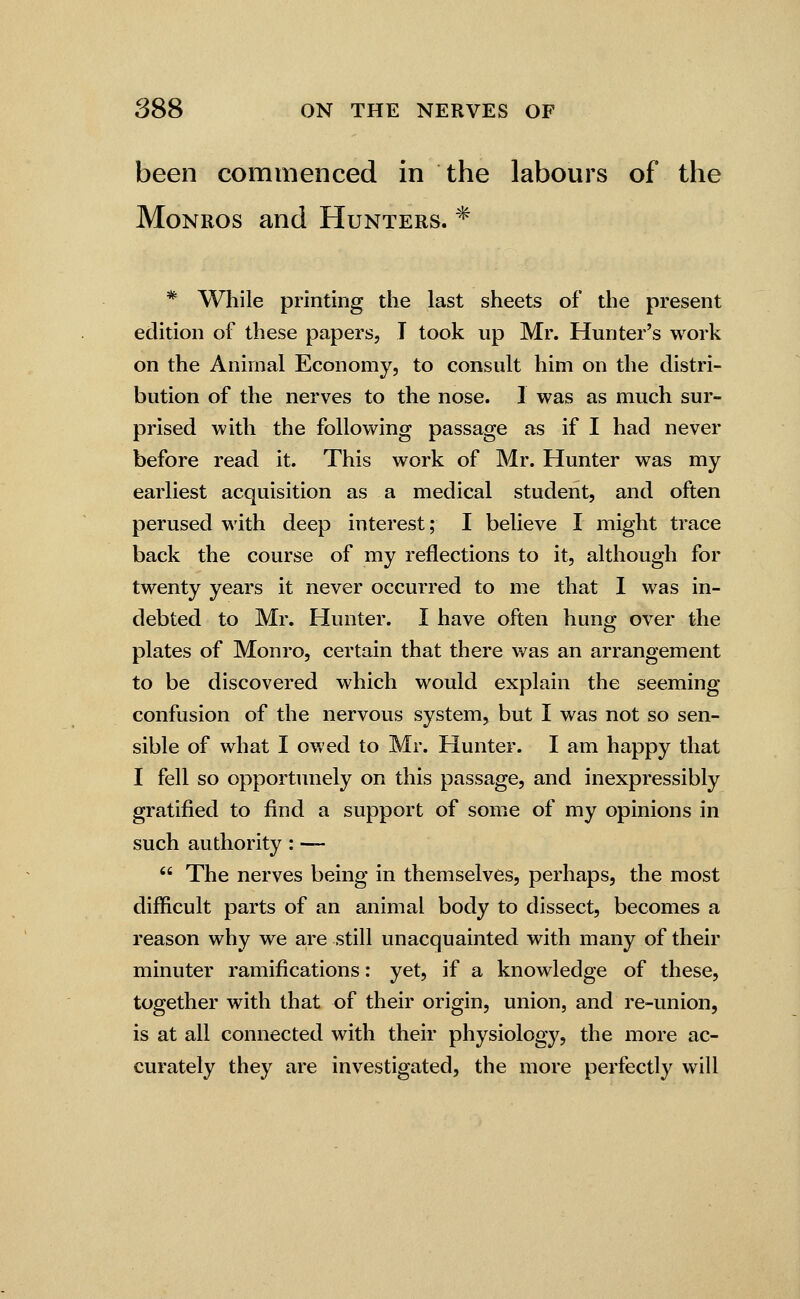 been commenced in the labours of the MoNROS and Hunters. * * While printing the last sheets of the present edition of these papers, I took up Mr. Hunter's work on the Animal Economy, to consult him on the distri- bution of the nerves to the nose. I was as much sur- prised with the following passage as if I had never before read it. This work of Mr. Hunter was my earliest acquisition as a medical student, and often perused with deep interest; I believe I might trace back the course of my reflections to it, although for twenty years it never occurred to me that I was in- debted to Mr. Hunter. I have often hung over the plates of Monro, certain that there was an arrangement to be discovered which would explain the seeming- confusion of the nervous system, but I was not so sen- sible of what I owed to Mr. Hunter. I am happy that I fell so opportunely on this passage, and inexpressibly gratified to find a support of some of my opinions in such authority : —  The nerves being in themselves, perhaps, the most difficult parts of an animal body to dissect, becomes a reason why we are still unacquainted with many of their minuter ramifications: yet, if a knowledge of these, together with that of their origin, union, and re-union, is at all connected with their physiology, the more ac- curately they are investigated, the more perfectly will
