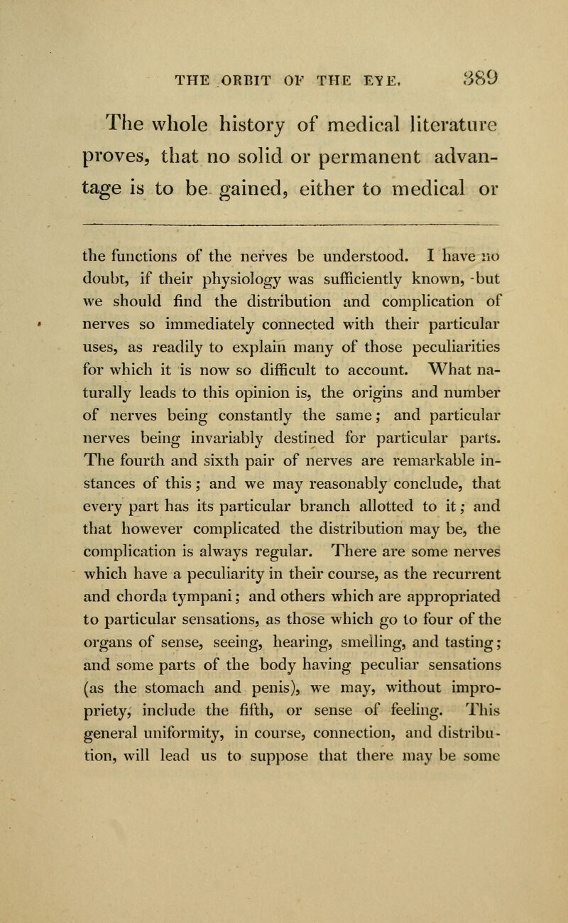 The whole history of medical literature proves, that no solid or permanent advan- tage is to be gained, either to medical or the functions of the nerves be understood. I have no doubt, if their physiology was sufficiently known, -but we should find the distribution and complication of nerves so immediately connected with their particular uses, as readily to explain many of those peculiarities for which it is now so difficult to account. What na- turally leads to this opinion is, the origins and number of nerves being constantly the same; and particular nerves being invariably destined for particular parts. The fourth and sixth pair of nerves are remarkable in- stances of this ; and we may reasonably conclude, that every part has its particular branch allotted to it; and that however complicated the distribution may be, the complication is always regular. There are some nerves which have a peculiarity in their course, as the recurrent and chorda tympani; and others which are appropriated to particular sensations, as those which go to four of the organs of sense, seeing, hearing, smelling, and tasting; and some parts of the body having peculiar sensations (as the stomach and penis), we may, without impro- priety, include the fifth, or sense of feeling. This general uniformity, in course, connection, and distribu- tion, will lead us to suppose that there may be some