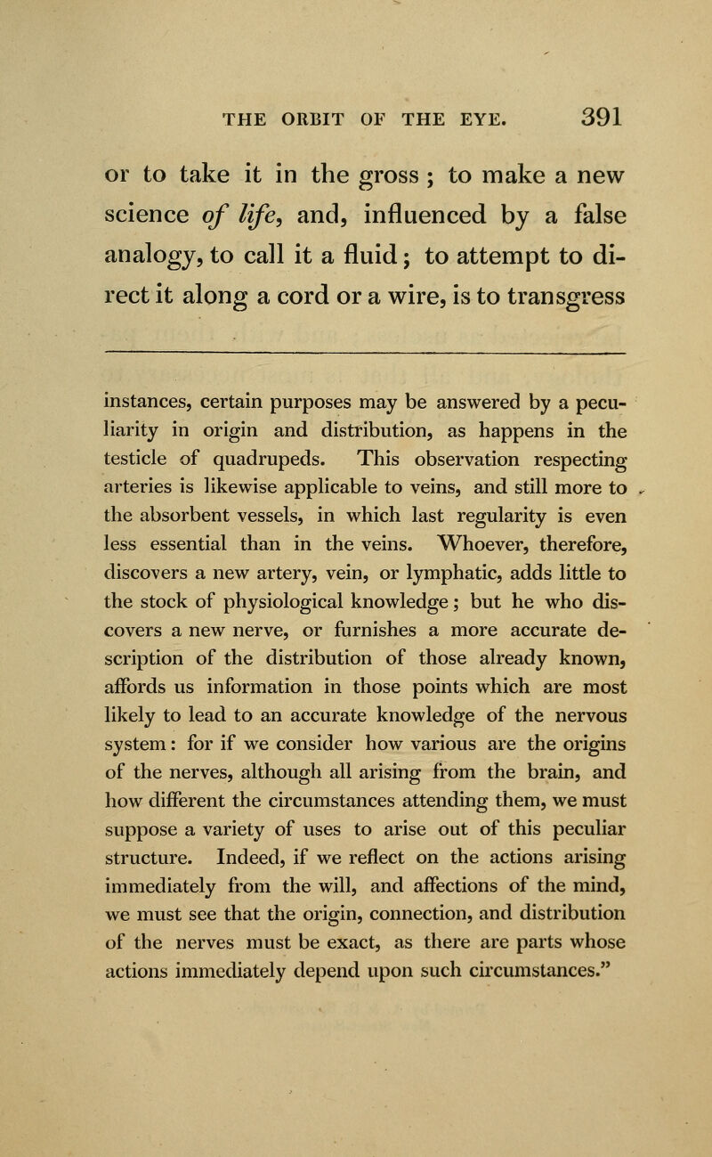 or to take it in the gross ; to make a new science of life, and, influenced by a false analogy, to call it a fluid; to attempt to di- rect it along a cord or a wire, is to transgress instances, certain purposes may be answered by a pecu- liarity in origin and distribution, as happens in the testicle of quadrupeds. This observation respecting arteries is likewise applicable to veins, and still more to the absorbent vessels, in which last regularity is even less essential than in the veins. Whoever, therefore, discovers a new artery, vein, or lymphatic, adds little to the stock of physiological knowledge; but he who dis- covers a new nerve, or furnishes a more accurate de- scription of the distribution of those already known, affords us information in those points which are most likely to lead to an accurate knowledge of the nervous system: for if we consider how various are the origins of the nerves, although all arising from the brain, and how different the circumstances attending them, we must suppose a variety of uses to arise out of this peculiar structure. Indeed, if we reflect on the actions arising immediately from the will, and affections of the mind, we must see that the origin, connection, and distribution of the nerves must be exact, as there are parts whose actions immediately depend upon such circumstances.