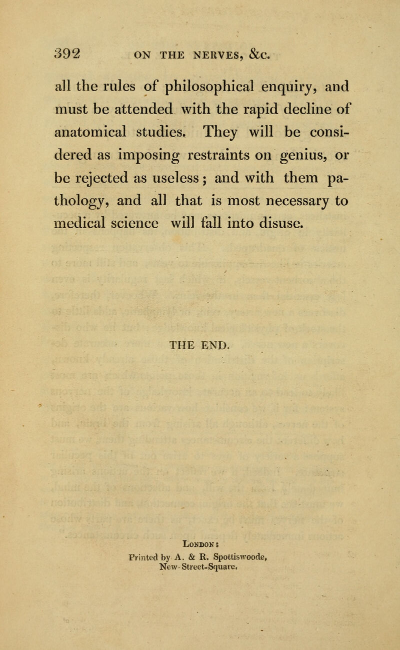 all the rules of philosophical enquiry, and must be attended with the rapid decline of anatomical studies. They will be consi- dered as imposing restraints on genius, or be rejected as useless; and with them pa- thology, and all that is most necessary to medical science will fall into disuse. THE END. London: Printed by A. & R. SpottisAVoode, New- Street-Square.