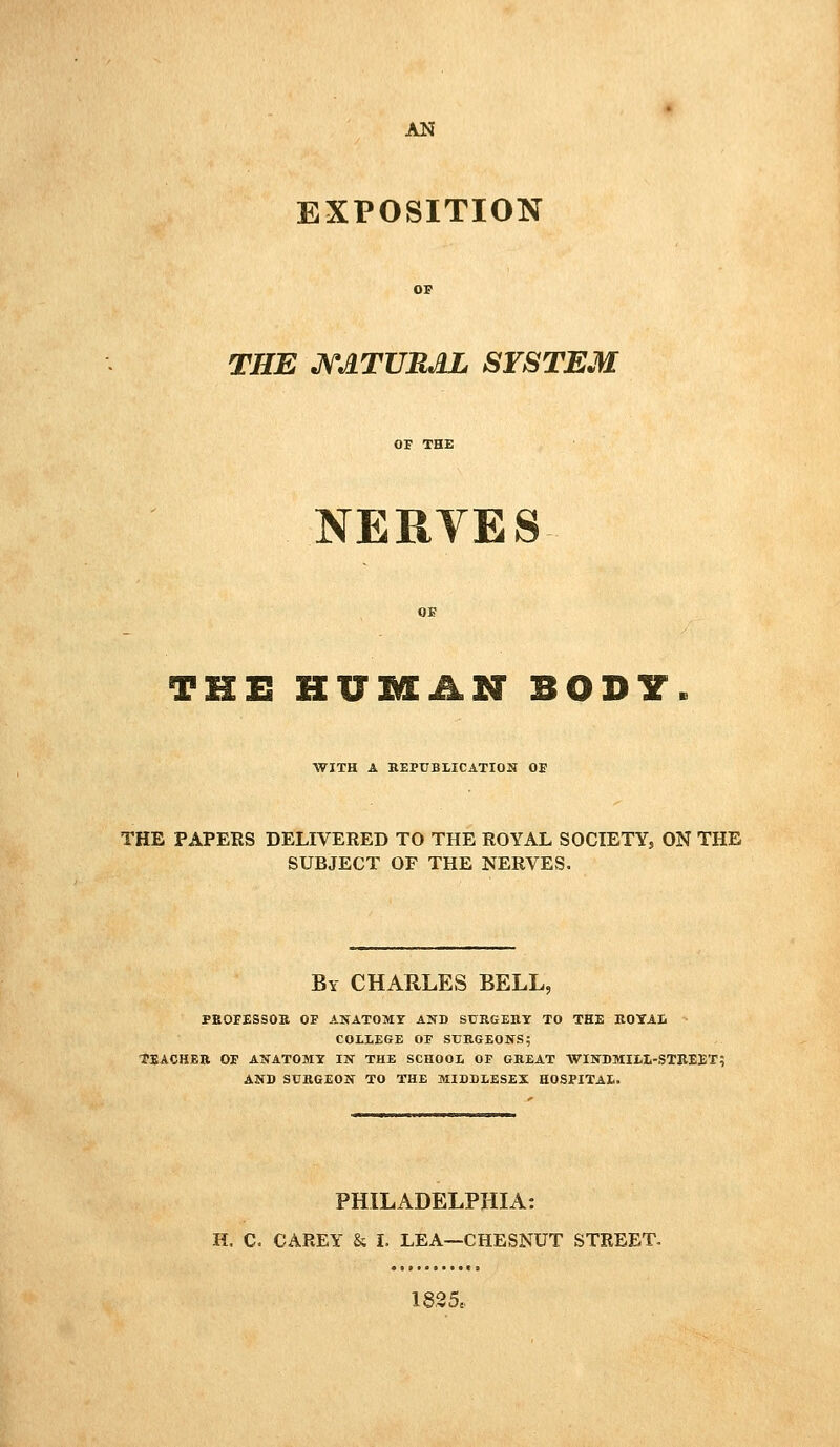 AN EXPOSITION THE J\rATUBJlL SYSTEM NERYES THE HUMAN BODY WITH A KEPUBIICATION OE THE PAPERS DELIVERED TO THE ROYAL SOCIETY, ON THE SUBJECT OF THE NERVES. By CHARLES BELL, PEOFESSOK OF ANATOMY AND SURGEHY TO THE ROTAIi COltEGE OF SURGEONS5 TEACHER OF ANATOMY IN THE SCHOOI, OF GREAT WINDMItl-STEEET; AND SURGEON TO THE MIDDLESEX HOSPITAL. PHILADELPHIA: H. C. CAREY & i. LEA—CHESNUT STREET. 18,35..