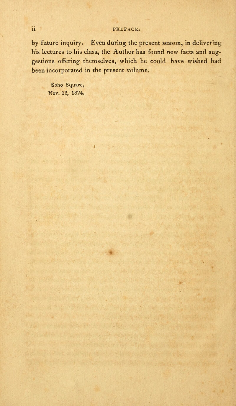 by future inquiry. Even during the present season, in delivering his lectures to his class, the Author has found new facts and sug- gestions offering themselves, which he could have wished had been incorporated in the present volume, Soho Square, Nov. 12, 1824.