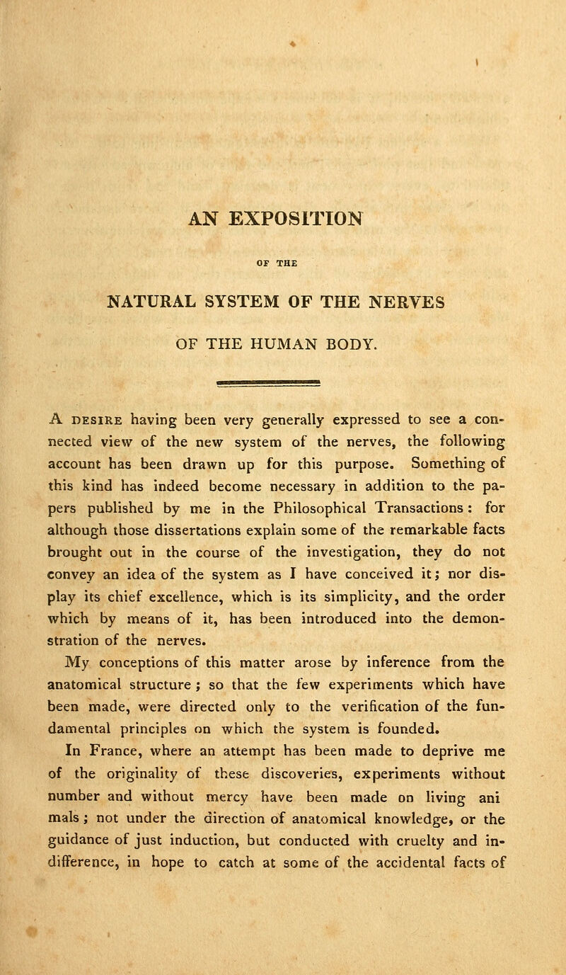 AN EXPOSITION OF THE NATURAL SYSTEM OF THE NERVES OF THE HUMAN BODY. A DESIRE having been very generally expressed to see a con- nected view of the new system of the nerves, the following account has been drawn up for this purpose. Something of this kind has indeed become necessary in addition to the pa- pers published by me in the Philosophical Transactions : for although those dissertations explain some of the remarkable facts brought out in the course of the investigation, they do not convey an idea of the system as I have conceived it j nor dis- play its chief excellence, which is its simplicity, and the order which by means of it, has been introduced into the demon- stration of the nerves. My conceptions of this matter arose by inference from the anatomical structure ; so that the few experiments which have been made, were directed only to the verification of the fun- damental principles on which the system is founded. In France, where an attempt has been made to deprive me of the originality of these discoveries, experiments without number and without mercy have been made on living ani mals; not under the direction of anatomical knowledge, or the guidance of just induction, but conducted with cruelty and in- difference, in hope to catch at some of the accidental facts of