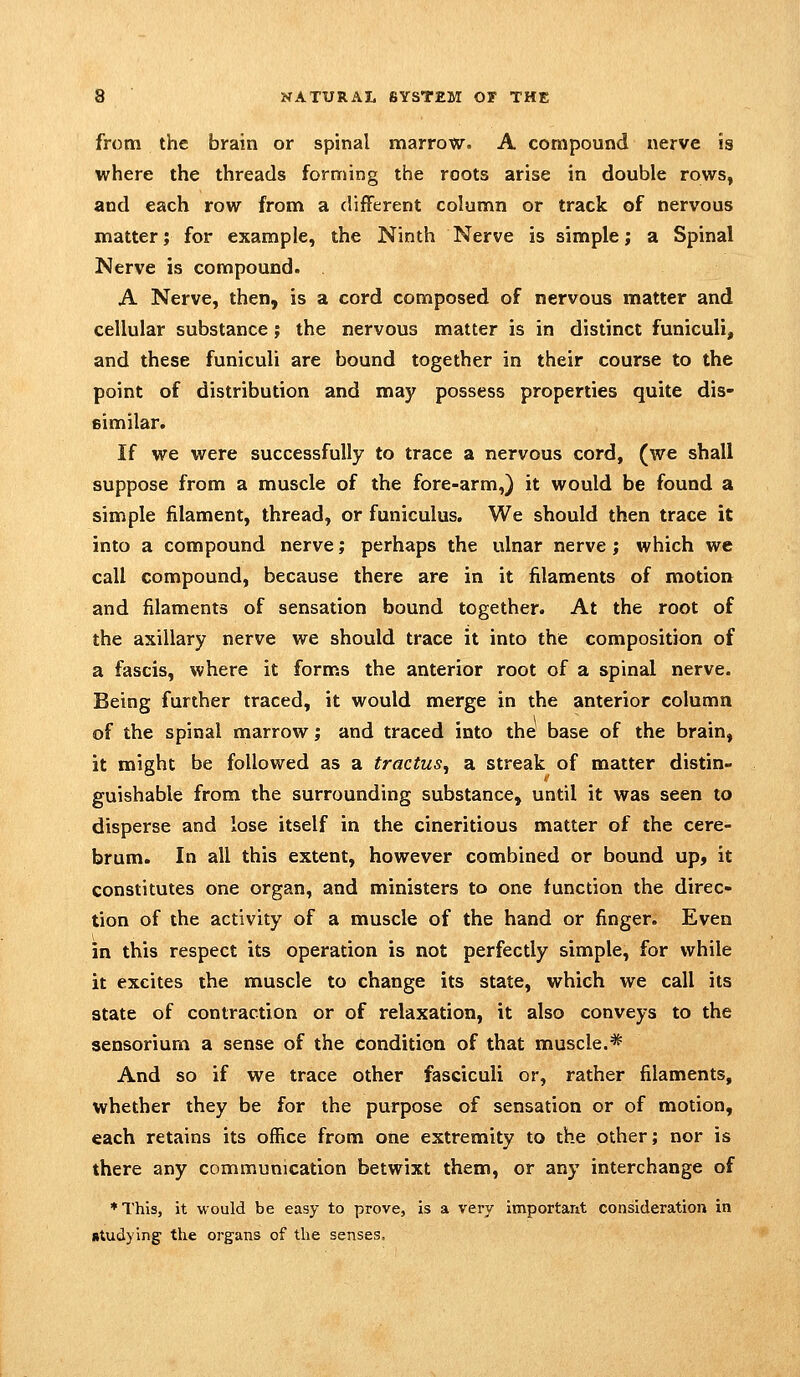from the brain or spinal marrow. A compound nerve is where the threads forming the roots arise in double rows, and each row from a different column or track of nervous matter; for example, the Ninth Nerve is simple; a Spinal Nerve is compound. A Nerve, then, is a cord composed of nervous matter and cellular substance; the nervous matter is in distinct funiculi, and these funiculi are bound together in their course to the point of distribution and may possess properties quite dis- similar. If we were successfully to trace a nervous cord, (we shall suppose from a muscle of the fore-arm,) it would be found a simple filament, thread, or funiculus. We should then trace it into a compound nerve; perhaps the ulnar nerve; which we call compound, because there are in it filaments of motion and filaments of sensation bound together. At the root of the axillary nerve we should trace it into the composition of a fascis, where it forms the anterior root of a spinal nerve. Being further traced, it would merge in the anterior column of the spinal marrow; and traced into the base of the brain, it might be followed as a tractus, a streak of matter distin- guishable from the surrounding substance, until it was seen to disperse and lose itself in the cineritious matter of the cere- brum. In all this extent, however combined or bound up, it constitutes one organ, and ministers to one function the direc- tion of the activity of a muscle of the hand or finger. Even in this respect its operation is not perfectly simple, for while it excites the muscle to change its state, which we call its state of contraction or of relaxation, it also conveys to the sensorium a sense of the condition of that muscle.* And so if we trace other fasciculi or, rather filaments, whether they be for the purpose of sensation or of motion, each retains its office from one extremity to the other; nor is there any communication betwixt them, or any interchange of ♦This, it would be easy to prove, is a very important consideration in studying the organs of the senses.