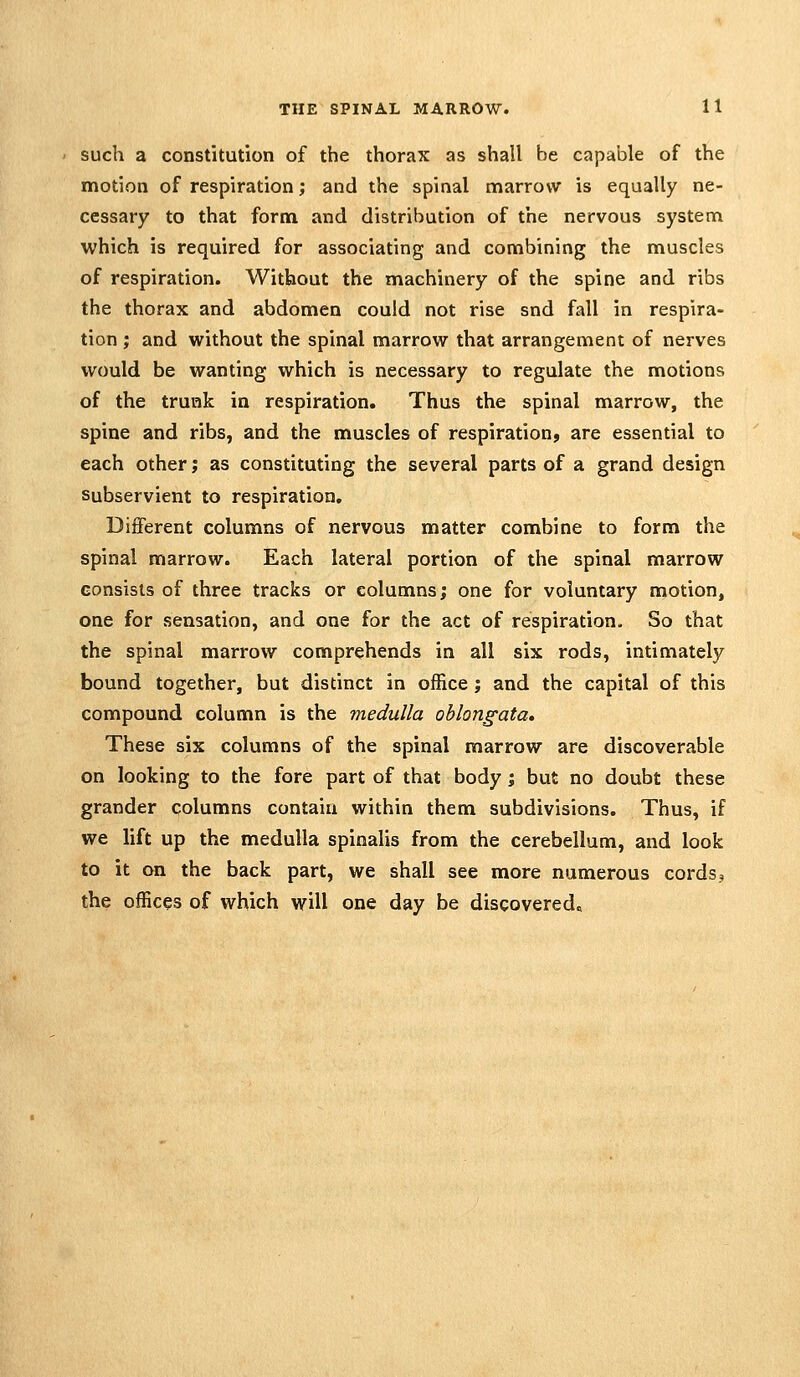 such a constitution of the thorax as shall be capable of the motion of respiration; and the spinal marrow is equally ne- cessary to that form and distribution of the nervous system which is required for associating and combining the muscles of respiration. Without the machinery of the spine and ribs the thorax and abdomen could not rise snd fall in respira- tion ; and without the spinal marrow that arrangement of nerves would be wanting which is necessary to regulate the motions of the trunk in respiration. Thus the spinal marrow, the spine and ribs, and the muscles of respiration, are essential to each other j as constituting the several parts of a grand design Subservient to respiration. Different columns of nervous matter combine to form the spinal marrow. Each lateral portion of the spinal marrow consists of three tracks or columns; one for voluntary motion, one for sensation, and one for the act of respiration. So that the spinal marrow comprehends in all six rods, intimately bound together, but distinct in office; and the capital of this compound column is the medulla oblongata* These six columns of the spinal marrow are discoverable on looking to the fore part of that body; but no doubt these grander columns contain within them subdivisions. Thus, if we lift up the medulla spinalis from the cerebellum, and look to it on the back part, we shall see more numerous cordsj the offices of which will one day be discovered^