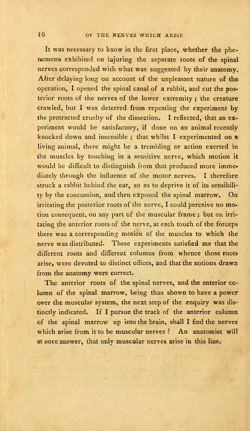 It was necessary to know in the first place, whether the phe- nomena exhibited on iajuring the separate roots of the spinal nerves corresponded with what was suggested by their anatomy. After delaying long on account of the unpleasant nature of the operation, I opened the spinal canal of a rabbit, and cut the pos- terior roots of the nerves of the lower extremity; the creature crawled, but I was deterred from repeating the experiment by the protracted cruelty of the dissection. I reflected, that an ex- periment would be satisfactory, if done on an animal recently knocked down and insensible ; that whilst I experimented on a living animal, there might be a trembling or action exerted in the muscles by touching in a sensitive nerve, which motion it would be difficult to distinguish from that produced more imme- diately through the influence of the motor nerves. I therefore struck a rabbit behind the ear, so as to deprive it of its sensibili- ty by the concussion, and then exposed the spinal marrow. On irritating the posterior roots of the nerve, I could perceive no mo- tion consequent, on any part of the muscular frame; but on irri- tating the anterior roots of the nerve, at each touch of the forceps there was a corresponding motion of the muscles to which the nerve was distributed. These experiments satisfied me that the different roots and diiferent columns from whence those roots arise, were devoted to distinct offices, and that the notions drawn from the anatomy were correct. The anterior roots of the spinal nerves, and the anterior co- lumn of the spinal marrow, being thus shown to have a power over the muscular system, the next step of the enquiry was dis- tinctly indicated. If I pursue the track of the anterior column of the spinal marrow up into the brain, shall I find the nerves which arise from it to be muscular nerves ? An anatomist will at once answer, that only muscular nerves arise in this line.