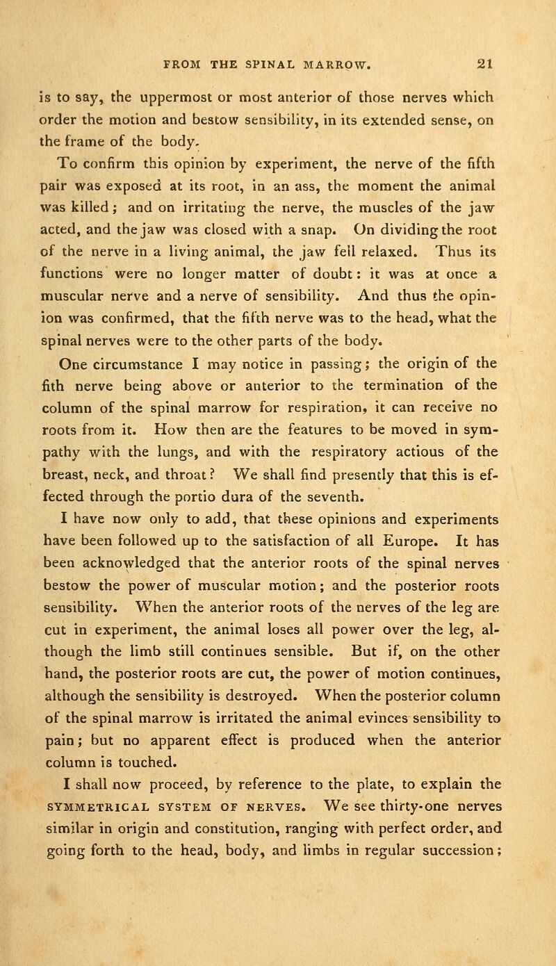 is to say, the uppermost or most anterior of those nerves which order the motion and bestow sensibility, in its extended sense, on the frame of the body. To confirm this opinion by experiment, the nerve of the fifth pair was exposed at its root, in an ass, the moment the animal was killed; and on irritating the nerve, the muscles of the jaw acted, and the jaw was closed with a snap. On dividing the root of the nerve in a living animal, the jaw fell relaxed. Thus its functions were no longer matter of doubt: it was at once a muscular nerve and a nerve of sensibility. And thus the opin- ion was confirmed, that the fifth nerve was to the head, what the spinal nerves were to the other parts of the body. One circumstance I may notice in passing; the origin of the fith nerve being above or anterior to the termination of the column of the spinal marrow for respiration, it can receive no roots from it. How then are the features to be moved in sym- pathy with the lungs, and with the respiratory actious of the breast, neck, and throat ? We shall find presently that this is ef- fected through the portio dura of the seventh. I have now only to add, that these opinions and experiments have been followed up to the satisfaction of all Europe. It has been acknowledged that the anterior roots of the spinal nerves bestow the power of muscular motion; and the posterior roots sensibility. When the anterior roots of the nerves of the leg are cut in experiment, the animal loses all power over the leg, al- though the limb still continues sensible. But if, on the other hand, the posterior roots are cut, the power of motion continues, although the sensibility is destroyed. When the posterior column of the spinal marrow is irritated the animal evinces sensibility to pain; but no apparent effect is produced when the anterior column is touched. I shall now proceed, by reference to the plate, to explain the SYMMETRICAL SYSTEM OF NERVES. We See thirty-one nerves similar in origin and constitution, ranging with perfect order, and going forth to the head, body, and limbs in regular succession;