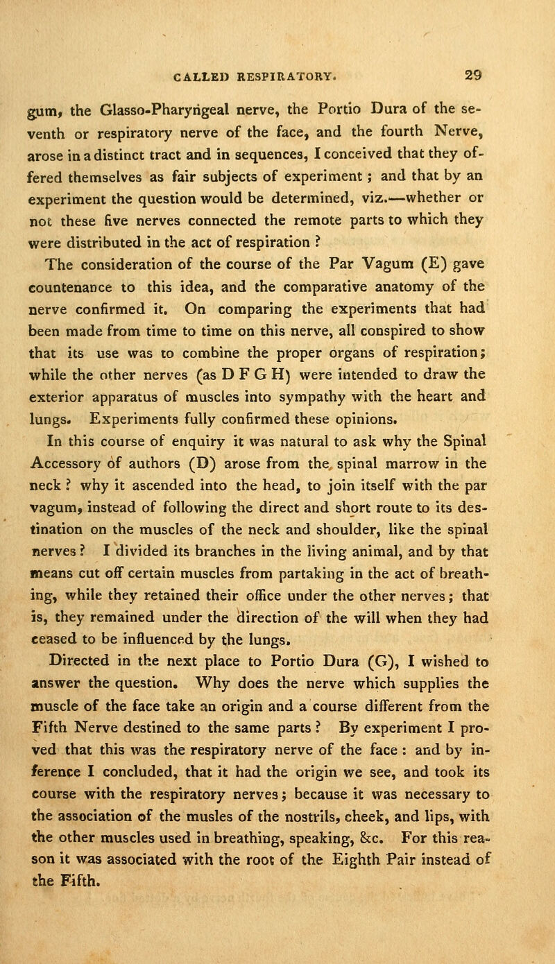 gum, the Glasso-Pharyrigeal nerve, the Portio Dura of the se- venth or respiratory nerve of the face, and the fourth Nerve, arose in a distinct tract and in sequences, I conceived that they of- fered themselves as fair subjects of experiment; and that by an experiment the question would be determined, viz.—-whether or not these five nerves connected the remote parts to which they were distributed in the act of respiration ? The consideration of the course of the Par Vagum (E) gave countenance to this idea, and the comparative anatomy of the nerve confirmed it. On comparing the experiments that had been made from time to time on this nerve, all conspired to show that its use was to combine the proper organs of respiration; while the other nerves (as D F G H) were intended to draw the exterior apparatus of muscles into sympathy with the heart and lungs. Experiments fully confirmed these opinions. In this course of enquiry it was natural to ask why the Spinal Accessory of authors (D) arose from the spinal marrow in the neck ? why it ascended into the head, to join itself with the par vagum, instead of following the direct and short route to its des- tination on the muscles of the neck and shoulder, like the spinal nerves ? I divided its branches in the living animal, and by that means cut off certain muscles from partaking in the act of breath- ing, while they retained their office under the other nerves; that is, they remained under the direction of the will when they had ceased to be influenced by the lungs. Directed in the next place to Portio Dura (G), I wished to answer the question. Why does the nerve which supplies the muscle of the face take an origin and a course different from the Fifth Nerve destined to the same parts ? By experiment I pro- ved that this was the respiratory nerve of the face : and by in- ference I concluded, that it had the origin we see, and took its course with the respiratory nerves; because it was necessary to the association of the musles of the nostrils, cheek, and lips, with the other muscles used In breathing, speaking, &c. For this rea- son it was associated with the root of the Eighth Pair instead of the Fifth.